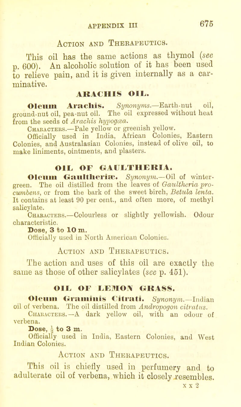 Action and Therapeutics. This oil has the same actions as thymol (sec p. 600). An alcoholic solution of it has been used to relieve pain, and it is given internally as a car- minative. ARACHIS OIL,. Oleum Arachis. Synonyms.—Earth-nut oil, ground-nut oil, pea-nut oil. The oil expressed without heat from the seeds of Arachis hypogcsa. Characters.—Pale yellow or greenish yellow. Officially used in India, African Colonies, Eastern Colonies, and Australasian Colonies, instead of olive oil, to make liniments, ointments, and plasters. OIL, OF GAIILTI1ERIA. Oleum Gaultheriai. Synonym.— Oil of winter- green. The oil distilled from the leaves of Gaultheria pro- cumbens, or from the bark of the sweet birch, Betula lenta. It contains at least 90 per cent., and often more, of methyl salicylate. Characters.—Colourless or slightly yellowish. Odour characteristic. Dose, 3 to 10 m. Officially used in North American Colonies. Action and Therapeutics. The action and uses of this oil are exactly the same as those of other salicylates (see p. 451). OIL OF LEMOJV CKASS. Oleum Cri'amiilis < itrati. Synonym.—Indian oil of verbena. The oil distilled from Andropocjon citratus. Cuakacxeks. — A dark yellow oil, with an odour of verbena. Dose, \ to 3 m. Officially used in India, Eastern Colonies, and West Indian Colonies. Action and Therapeutics. This oil is chiefly used in perfumery and to adulterate oil of verbena, which it closely resembles.