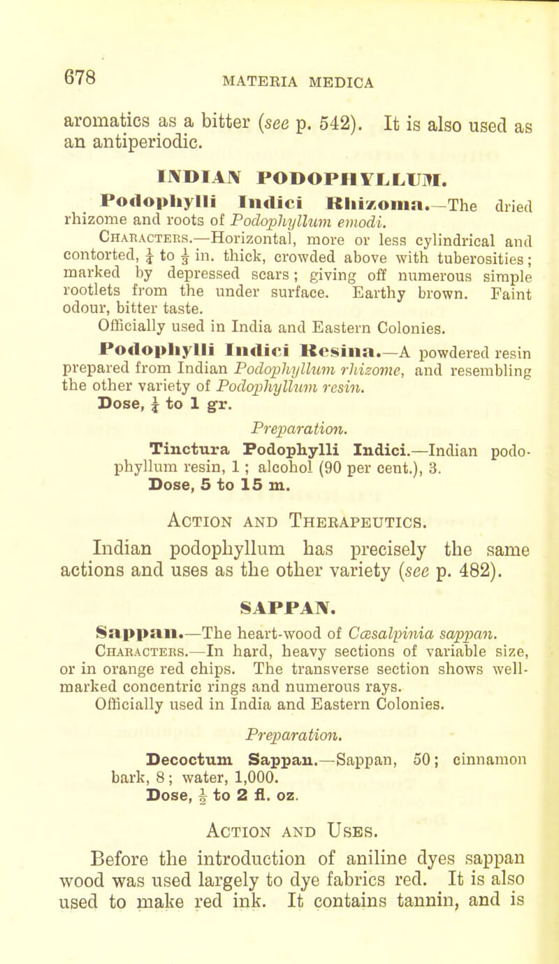 arornatics as a bitter (see p. 542). It is also used as an antiperiodic. IJVDIAJV PODOPHYLLUM. Podophylli Indici Rlii/.oma. The dried rhizome and roots of Podophyllum emodi. Characters.—Horizontal, more or less cylindrical and contorted, £ to £ in. thick, crowded above with tuberosities; marked by depressed scars; giving off numerous simple rootlets from the under surface. Earthy brown. Faint odour, bitter taste. Officially used in India and Eastern Colonies. PodopliyHi Indici Kcsina.—A powdered resin prepared from Indian Podophyllum rhizome, and resembling the other variety of Podophyllum resin. Dose, \ to 1 gr. Preparation. Tinctura Podophylli Indici.—Indian podo- phyllum resin, 1; alcohol (90 per cent.), 3. Dose, 5 to 15 m. Action and Therapeutics. Indian podophyllum has precisely the same actions and uses as the other variety (see p. 482). SAPPAN. Sappan.—The heart-wood of Ccesalpinia sappan. Characters.—In hard, heavy sections of variable size, or in orange red chips. The transverse section shows well- marked concentric rings and numerous rays. Officially used in India and Eastern Colonies. Preparation. Decoctum Sappan.—Sappan, 50; cinnamon bark, 8; water, 1,000. Dose, J to 2 fl. oz. Action and Uses. Before the introduction of aniline dyes sappan wood was used largely to dye fabrics red. It is also used to make red ink. It contains tannin, and is