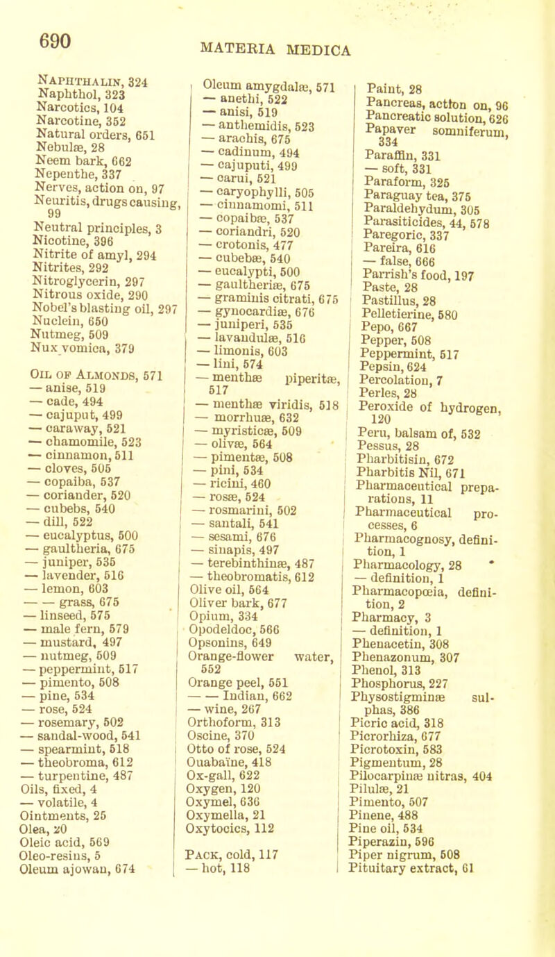 MATEKIA MEDICA Naphthalin, 324 Naphthol, 323 Narcotics, 104 Narcotine, 352 Natural orders, 651 Nebulae, 28 Neem bark, G62 Nepenthe, 337 Nerves, action on, 97 Neuritis, drugs causing, 99 Neutral principles, 3 Nicotine, 396 Nitrite of amyl, 294 Nitrites, 292 Nitroglycerin, 297 Nitrous oxide, 290 Nobel's blasting oil, 297 Nuclein, 650 Nutmeg, 509 Nux vomica, 379 Oil of Almonds, 571 — anise, 519 — cade, 494 — oajuput, 499 — caraway, 521 — chamomile, 523 — cinnamon, 511 — cloves, 505 — copaiba, 537 — coriander, 520 — oubebs, 540 — dill, 522 — eucalyptus, 500 — gaultheria, 675 — juniper, 535 — lavender, 516 — lemon, 603 grass, 675 — linseed, 675 — male fern, 579 — mustard, 497 — nutmeg, 509 — peppermint, 517 — pimento, 508 — pine, 534 — rose, 524 — rosemary, 502 — sandal-wood, 541 — spearmint, 518 — theobroma, 612 — turpentine, 487 Oils, fixed, 4 — volatile, 4 Ointments, 26 Olea, 20 Oleic acid, 569 Oleo-resius, 5 Oleum ajowan, 674 Oleum amygdala;, 571 — anethi, 522 — anisi, 519 — anthemidis, 523 — araehis, 675 — cadinum, 494 — cajuputi, 499 — oarui, 521 — caryophylli, 505 — ciunamomi, 511 — copaiba;, 537 — coriandri, 520 — crotonis, 477 — cubebae, 540 — eucalypti, 500 — gaultheria;, 675 — graminis citrati, 675 — gynocardia;, 676 — juniperi, 535 — lavandute, 516 — limonis, 603 — lini, 674 — menthae piperita;, 517 — menthaa viridis, 518 — morrhuae, 632 — myristicae, 509 — olivae, 564 — pimeuta;, 508 — pini, 534 — rieini, 460 — rosa?, 524 — rosmarini, 502 — santali, 541 — sesami, 676 — sinapis, 497 — terebinthina;, 487 — theobromatis, 612 Olive oil, 564 Oliver bark, 677 Opium, 334 Opodeldoc, 566 Opsonins, 649 Orange-flower water. 552 Orange peel, 551 Indian, 662 — wine, 267 Orthoform, 313 Oscine, 370 Otto of rose, 524 Ouabai'ne, 418 Ox-gall, 622 Oxygen, 120 Oxymel, 636 Oxymella, 21 Oxytocics, 112 Pack, cold, 117 — hot, 118 Paint, 28 Pancreas, action on, 96 Pancreatic solution, 626 Papaver somniferum, 334 ' Paraffin, 331 — soft, 331 Paraform, 325 Paraguay tea, 375 Paraldehydum, 305 Parasiticides, 44, 678 I Paregoric, 337 Pareira, 616 — false, 666 Pamsh's food, 197 Paste, 28 ; Pastillus, 28 Pelletierine, 580 j Pepo, 667 Pepper, 508 i Peppermint, 517 ' Pepsin, 624 [ Percolation, 7 Perles, 28 Peroxide of hydrogen, 120 Peru, balsam of, 532 Pessus, 28 Pharbitisin, 672 Pharbitis Nil, 671 Pharmaceutical prepa- rations, 11 Pharmaceutical pro- cesses, 6 Pharmacognosy, defini- tion, 1 Pharmacology, 28 * — definition, 1 Pharmacopoeia, defini- tion, 2 Pharmacy, 3 — definition, 1 Phenacetin, 308 Phenazonum, 307 Phenol, 313 Phosphorus, 227 Physostigminae sul- phas, 386 Picric acid, 318 Picrorhiza, 677 Picrotoxin, 583 Pigmentum, 28 Pilocarpina; nitras, 404 Pilula;, 21 Pimento, 507 Pinene, 488 Pine oil, 534 Piperazin, 596 Piper nigrum, 608 Pituitary extract, 61