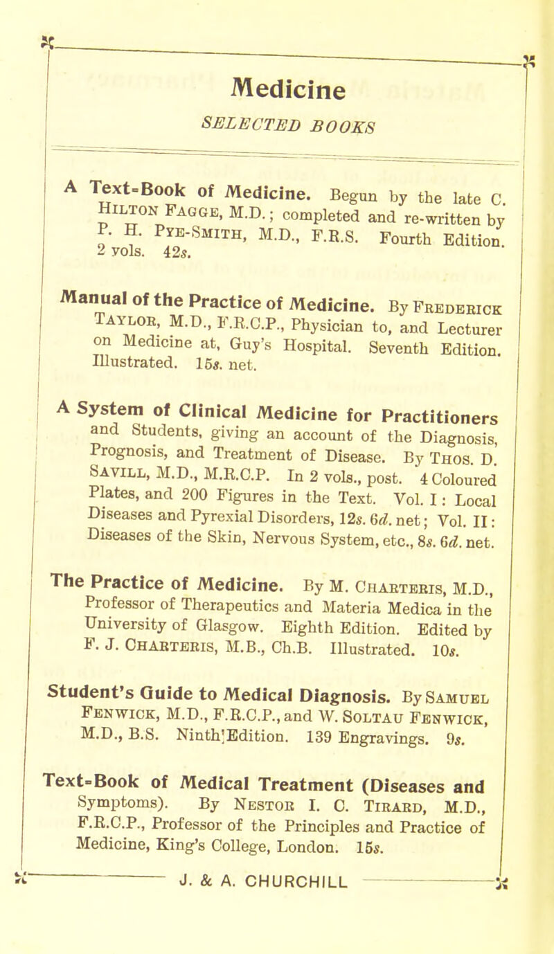 Medicine SELECTED BOOKS Manual of the Practice of Medicine. By Frederick Taylor, M.D., F.E.C.P., Physician to, and Lecturer on Medicine at, Guy's Hospital. Seventh Edition. A System of Clinical Medicine for Practitioners and Students, giving an account of the Diagnosis, Prognosis, and Treatment of Disease. By Thos D Savill, M.D., M.E.C.P. In 2 vols., post. 4 Coloured Plates, and 200 Figures in the Text. Vol. I: Local Diseases and Pyrexial Disorders, 12s. 6d. net; Vol. II: Diseases of the Skin, Nervous System, etc., 8s. 6d. net. The Practice of Medicine. By M. Chaetebis, M.D., Professor of Therapeutics and Materia Medica in the University of Glasgow. Eighth Edition. Edited by F. J. Ohabteeis, M.B., Ch.B. Illustrated. 10*. Student's Guide to Medical Diagnosis. By Samuel Fenwick, M.D., F.R.O.P.and W. Soltau Fenwick, M.D., B.S. NinthlEdition. 139 Engravings. 9s. Text-Book of Medical Treatment (Diseases and F.R.C.P., Professor of the Principles and Practice of Medicine, King's College, London. 15*. Illustrated. 15*. net.