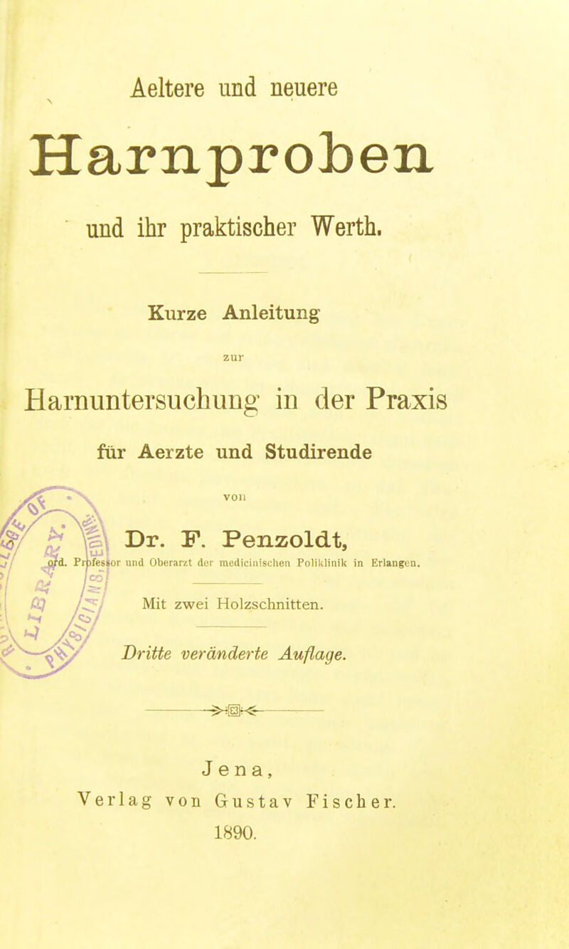 Aeltere und neuere Harnproben und ihr praktischer Werth. Kurze Anleitung zur Harnuntersuchung in der Praxis für Aerzte und Studirende von Dr. F. Penzoldt, or und Oberarit der mediciiiisclien Poliklinik in Erlangen. Mit zwei Holzschnitten. Dritte veränderte Auflage. '^m< Jena, Verlag von Gustav Fischer. 1890.