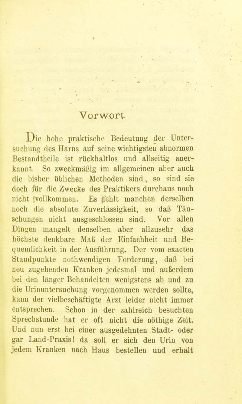 Vorwort. Die hohe praktische Bedeutung der Unter- suchung des Harns auf seine wichtigsten abnormen Bestandtheile ist rückhaltlos und allseitig aner- kannt. So zweckmäßig im allgemeinen aber auch die bisher üblichen Methoden sind, so sind sie doch für die Zwecke des Praktikers durchaus noch nicht jvollkommen. Es jfehlt manchen derselben noch die absolute Zuverlässigkeit, so daß Täu- schungen nicht ausgeschlossen sind. Vor allen Dingen mangelt denselben aber allzusehr das höchste denkbare Maß der Einfachheit und Be- quemlichkeit in der Ausführung. Der vom exacten Staudpunkte nothwendigen Forderung, daß bei neu zugehenden Kranken jedesmal und außerdem bei den länger Behandelten wenigstens ab und zu die Urinuntersuchung vorgenommen werden sollte, kann der vielbeschäftigte Arzt leider nicht immer entsprechen. Schon in der zahlreich besuchten Sprechstunde hat er oft nicht die nöthige Zeit. Und nun erst bei einer ausgedehnten Stadt- oder gar Land-Praxis! da soll er sich den Urin von jedem Kranken nach Haus bestellen und erhält