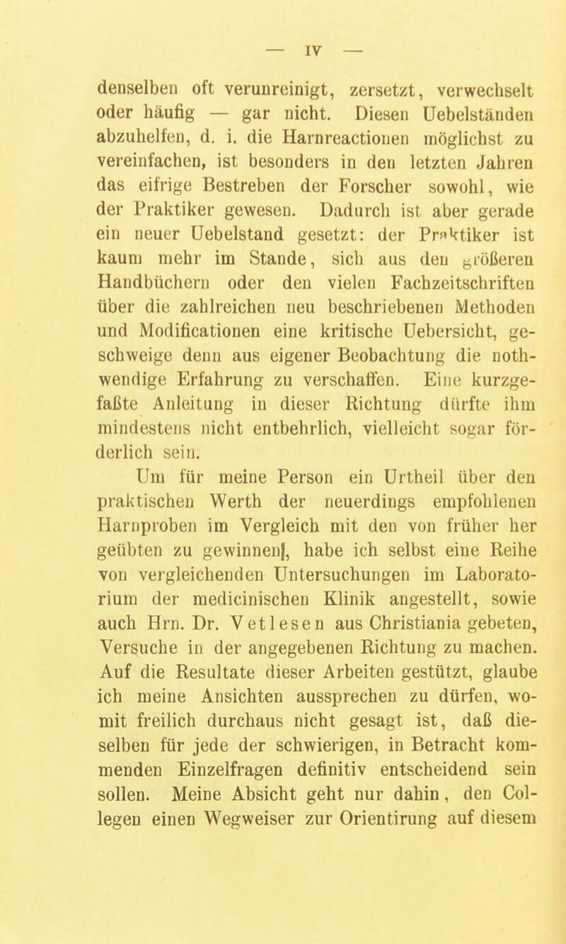 denselben oft verunreinigt, zersetzt, verwechselt oder häufig — gar nicht. Diesen üebelständen abzuhelfen, d. i. die Harnreactionen möglichst zu vereinfachen, ist besonders in den letzten Jahren das eifrige Bestreben der Forscher sowohl, wie der Praktiker gewesen. Dadurch ist aber gerade ein neuer Uebelstand gesetzt: der Praktiker ist kaum mehr im Stande, sich aus den ^^rößeren Handbüchern oder den vielen Fachzeitschriften über die zahlreichen neu beschriebenen Methoden und Modificationen eine kritische Uebersicht, ge- schweige denn aus eigener Beobachtung die noth- wendige Erfahrung zu verschaffen. Eine kurzge- faßte Anleitung in dieser Richtung dürfte ihm mindestens nicht entbehrlich, vielleicht sogar för- derlich sein. Um für meine Person ein Urtheil über den praktischen Werth der neuerdings empfohlenen Harnproben im Vergleich mit den von früher her geübten zu gewinnen}, habe ich selbst eine Reihe von vergleichenden Untersuchungen im Laborato- rium der medicinischen Klinik angestellt, sowie auch Hrn. Dr. V et lesen aus Christiania gebeten, Versuche in der angegebenen Richtung zu machen. Auf die Resultate dieser Arbeiten gestützt, glaube ich meine Ansichten aussprechen zu dürfen, wo- mit freilich durchaus nicht gesagt ist, daß die- selben für jede der schwierigen, in Betracht kom- menden Einzelfragen definitiv entscheidend sein sollen. Meine Absicht geht nur dahin, den Col- legen einen Wegweiser zur Orientirung auf diesem