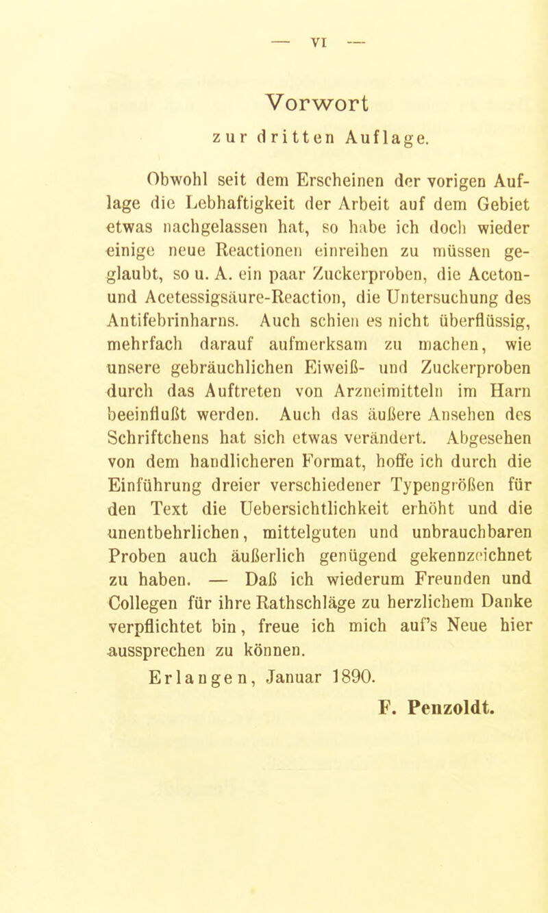 Vorwort zur dritten Auflage. Obwohl seit dem Erscheinen der vorigen Auf- lage die Lebhaftigkeit der Arbeit auf dem Gebiet etwas nachgelassen hat, so habe ich doch wieder einige neue Reactioneii einreihen zu müssen ge- glaubt, so u. A. ein paar Zuckerproben, die Aceton- und Acetessigsäure-Reaction, die Untersuchung des Antifebrinharns. Auch schien es nicht überflüssig, mehrfach darauf aufmerksam zu machen, wie unsere gebräuchlichen Eiweiß- und Zuckerproben durch das Auftreten von Arzneimitteln im Harn beeinflußt werden. Auch das äußere Ansehen des Schriftchens hat sich etwas verändert. Abgesehen von dem handlicheren Format, hoffe ich durch die Einführung dreier verschiedener Typengrößen für den Text die Uebersichtlichkeit erhöht und die unentbehrlichen, mittelguten und unbrauchbaren Proben auch äußerlich genügend gekennzeichnet zu haben. — Daß ich wiederum Freunden und Collegen für ihre Rathschläge zu herzlichem Danke verpflichtet bin, freue ich mich auf's Neue hier ■aussprechen zu können. Erlangen, Januar 1890.