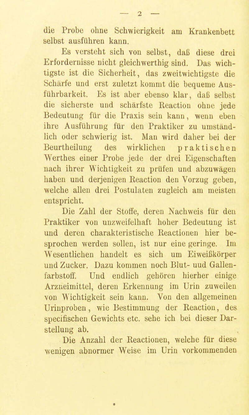 die Probe ohne Schwierigkeit am Krankenbett selbst ausführen kann. Es versteht sich von selbst, daß diese drei Erfordernisse nicht gleichwerthig sind. Das wich- tigste ist die Sicherheit, das zweitwichtigste die Schärfe und erst zuletzt kommt die bequeme Aus- führbarkeit. Es ist aber ebenso klar, daß selbst die sicherste und schärfste Reaction ohne jede Bedeutung für die Praxis sein kann, wenn eben ihre Ausführung für den Praktiker zu umständ- lich oder schwierig ist. Man wird daher bei der Beurtheilung des wirklichen praktischen Werthes einer Probe jede der drei Eigenschaften nach ihrer Wichtigkeit zu prüfen und abzuwägen haben und derjenigen Reaction den Vorzug geben, welche allen drei Postulaten zugleich am meisten entspricht. Die Zahl der Stoffe, deren Nachweis für den Praktiker von unzweifelhaft hoher Bedeutung ist und deren charakteristische Reactionen hier be- sprochen werden sollen, ist nur eine geringe. Im Wesentlichen handelt es sich um Eiweißkörper und Zucker. Dazu kommen noch Blut- uud Gallen- farbstoff. Und endlich gehören hierher einige Arzneimittel, deren Erkennung im Urin zuweilen von Wichtigkeit sein kann. Von den allgemeinen Uriuproben, wie Bestimmung der Reaction, des specifischen Gewichts etc. sehe ich bei dieser Dar- stellung ab. Die Anzahl der Reactionen, welche für diese wenigen abnormer Weise im Urin vorkommenden