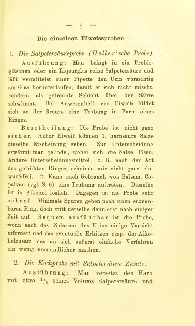 Die einzelnen Eiweissproben. 1. Die Salpetersäureprobe (Heller'sehe Probe). Ausführung: Man bringt in ein Probir- gläschen oder ein Liqeurglas reine Salpetersäure und läßt vermittelst einer Pipette den Urin vorsichtig am Glas herunterlaufen, damit er sich nicht mischt, sondern als getrennte Schicht über der Säure schwimmt. Bei Anwesenheit von Eiweiß bildet sich an der Grenze eine Trübung in Form eines Ringes. Beurtheilung: Die Probe ist nicht ganz sicher. Außer Eiweiß können 1. harnsaure Salze dieselbe Erscheinung geben. Zur Unterscheidung erwärmt man gelinde, wobei sich die Salze lösen. Andere Unterscheidungsmittel, z. B. nach der Art des getrübten Einges, scheinen mir nicht ganz ein- wurfsfrei. 2. Kann nach Gebrauch von Balsam. Co- paivae (vgl. S. 6) eine Trübung auftreten. Dieselbe ist in Alkohol löslich. Dagegen ist die Probe sehr s charf. Minimale Spuren geben noch einen erkenn- baren Ring, doch tritt derselbe dann erst nach einiger Zeit auf. Bequem ausführbar ist die Probe, wenn auch das Zulassen des Urins einige Vorsicht erfordert und das eventuelle Erhitzen resp. der Alko- holzusatz das an sich äußerst einfache Verfahren ein wenig umständlicher machen. 2. Bie Kochprobe mit Salpetersäme-Zusatz. Ausführung: Man versetzt den Harn mit etwa seines Volums Salpetersäure und