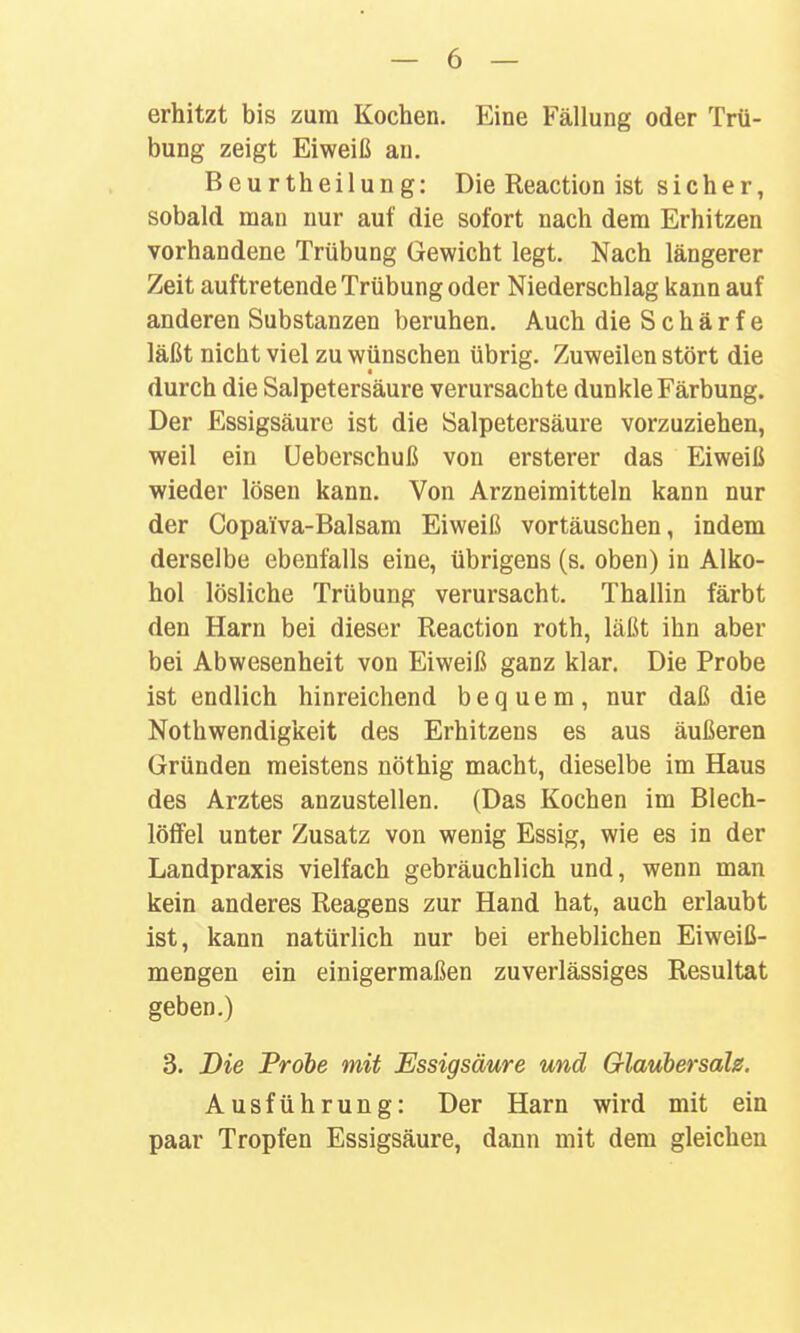 erhitzt bis zum Kochen. Eine Fällung oder Trü- bung zeigt Eiweiß au. Beurtheilung: Die Reaction ist sicher, sobald man nur auf die sofort nach dem Erhitzen vorhandene Trübung Gewicht legt. Nach längerer Zeit auftretende Trübung oder Niederschlag kann auf anderen Substanzen beruhen. Auch die S c h ä r f e läßt nicht viel zu wünschen übrig. Zuweilen stört die durch die Salpetersäure verursachte dunkle Färbung. Der Essigsäure ist die Salpetersäure vorzuziehen, weil ein üeberschuß von ersterer das Eiweiß wieder lösen kann. Von Arzneimitteln kann nur der Copaiva-Balsam Eiweiß vortäuschen, indem derselbe ebenfalls eine, übrigens (s. oben) in Alko- hol lösliche Trübung verursacht. Thallin färbt den Harn bei dieser Reaction roth, läßt ihn aber bei Abwesenheit von Eiweiß ganz klar. Die Probe ist endlich hinreichend bequem, nur daß die Nothwendigkeit des Erhitzens es aus äußeren Gründen meistens nöthig macht, dieselbe im Haus des Arztes anzustellen. (Das Kochen im Blech- löffel unter Zusatz von wenig Essig, wie es in der Landpraxis vielfach gebräuchlich und, wenn man kein anderes Reagens zur Hand hat, auch erlaubt ist, kann natürlich nur bei erheblichen Eiweiß- mengen ein einigermaßen zuverlässiges Resultat geben.) 3. Die Probe mit Essigsäure und Olauhersale. Ausführung: Der Harn wird mit ein paar Tropfen Essigsäure, dann mit dem gleichen