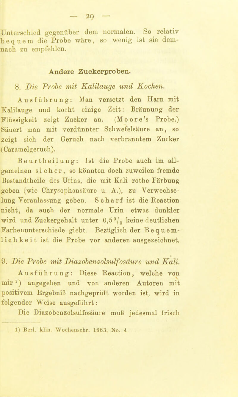 Unterschied gegenüber dem normalen. So relativ bequem die Probe wäre, so wenig ist sie dem- nach zu empfehlen. Andere Zuekerproben. 8. Die Probe mit Kalilauge und Kochen. Ausführung: M an versetzt den Harn mit Kalilauge und kocht einige Zeit: Bräunung der Flüssigkeit zeigt Zucker an. (Moore's Probe.) Säuert man mit verdünnter Schwefelsäure an, so zeigt sich der Geruch nach verbranntem Zucker (Caramelgeruch). Beurtheilung: Ist die Probe auch im all- gemeinen sicher, so könnten doch zuweilen fremde Bestandlheile des Urins, die mit Kali rothe Färbung geben (wie Chrysophansäure u. A.), zu Verwechse- lung Yeranlassung geben. Scharf ist die Eeaction nicht, da auch der normale Urin etwas dunkler wird und Zuckergehalt unter 0,5^/q keine deutlichen Parbenunterschiede giebt. Bezüglich der Bequem- lichkeit ist die Probe vor anderen ausgezeichnet, 9. Die Frohe mit Diasöbenzolsulfosäure und Kali. Ausführung: Diese Eeaction, welche von mir') angegeben und von anderen Autoren mit positivem Ergebniß nachgeprüft worden ist, wird in folgender Weise ausgeführt: Die Diazobenzolsulfosäure muß jedesmal frisch 1) Berl. klin. Wochenschr. 1883, No. 4.