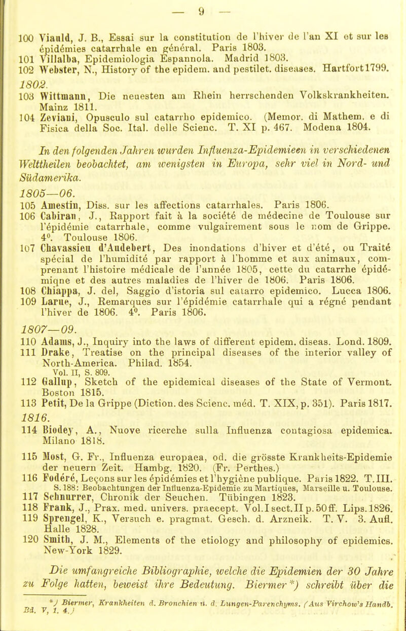 100 Vianld, J. B., Essai sur la Constitution de Thivor de Tan XI ot sur las epid^mies catarrhale en g^ncral. Paris 1803. 101 Villalba, Epidemiologia Espannola. Madrid 1803. 102 Webster, N., History of the epidem. and pestilet. diseases. Hartfort 1799. 1802. 103 Wittmann, Die neuesten am Rhein herrschenden Volkskrankheiten, Mainz 1811. 104 Zeviani, Opusculo sul catarrho epidemico. (Memor. di Mathem. e di Fisica della Soc. Ital. delle Scienc. T. XI p. 467. Modena 1804. In den folgenden Jahren wurden Influenza-Epidemieen in verschiedenen Welttheilen beobachtet, am tvenigsten in Eurojm, sehr viel in Nord- und Südamerika. 1805—06. 105 Äniestiil, Diss. sur les affections catarrhales. Paris 1806. 106 Cabiraii, J., Rapport fait k la sociöte de m^decine de Toulouse sur r^pidemie catarrhale, comme vulgairement sous le nom de Grippe. 4». Toulouse 1806. 107 Chavassiea d'Andebert, Des inondations d'hiver et d'ete, ou Traite special de l'humidite par rapport ä l'homme et aux animaux, com- prenant l'histoire medicale de l'ann^e 1805, cette du catarrhe ^pid^- miqne et des autres maladies de l'hiver de 1806. Paris 1806. 108 Cbiappa, J. del, Saggio d'istoria sul caiarro epidemico. Lucca 1806. 109 Larue, J., Remarques sur l'öpidc^mie catarrhale qui a r^gne peudant l'hiver de 1806. 4«. Paris 1806. 1807—09. 110 Adams, J., Inquiry into the laws of differeut epidem. diseas. Lond. 1809. 111 Drake, Treatise on the principal diseases of the interior valley of North-America. Philad. 1854. Vol. II, S. 809. 112 6allup, Sketch of the epidemical diseases of the State of Vermont. Boston 1815. 113 Petit, De la Grippe (Diction. des Scienc. m^d. T. XIX, p. 351). Paris 1817. 1816. 114 Biodej', A., Nuove ricerche sulla Influenza contagiosa epidemica. Milano 1818. 115 Most, G. Fr., Influenza europaea, od. die grösste Krankheits-Epidemie der neuern Zeit. Hambg. 1820. (Fr. Perthes.) 116 Füderc, Le^ons sur les ^pidemies et l'hygiene publique. Paris 1822. T.III. S. 188: Beobachtungen der Influenza-Epidemie zu Martiques, Marseille u. Toulouse. 117 Schnurrer, Chronik der Seuchen. Tübingen 1823. 118 Frank, J., Prax. med. univers. praecept. Vol.Isect.II p.50ff. Lips.1826. 119 Sprengel, K., Versuch e. pragmat. Gesch. d. Arzneik. T. V. 3. Aufl. Halle 1828. 120 Smitb, J. M., Elements of the etiology and philosophy of epidemics. New-York 1829. Die umfangreiche Bibliographie, welche die Epidemien der 30 Jahre zu Folge hatten, beweist ihre Bedeutung. Biermer*) schreibt über die *J Biermer, Krankheiten ä. Bronchien n. d. Lungen-Parenchyms. fAtis Virchow^aHanäb Bd. 7, 1. 4.J