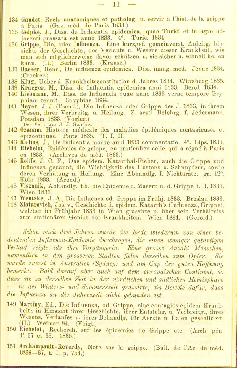 134 üaudet, Rech, anatomiques et patholog. p. servir :'i l'hist. de la grippe ä Paris. (Gaz. m6d. de Paris 1033.) 135 (Jelpke, J., Diss. de Influeutia epidemica, quao Turici ot. in agro ad- jacenti grassata est anno 1833. 4. Tnric. 1Ö34. 136 Grippe, Die, oder Iiitliieiiza. Eine kurzgef. gomeinverst. Anleitg. liiii- sicbts der Geschichte, des Verlaufs u. Wesens dieser Krankheit, wie mau sich möglicherweise davor schützen u. sie sicher u. schnell heilen kann. (II.) Berlin 1833. (Krause.) 137 Haescr, Henr.. De iufluenza epidemica. Diss. inaug. med. Jenae 1834, (Croeker.) 138 Klug, lieber d. Krankheitaconstitution d. Jahres 1834. Würzburg 1835. 139 Krueger, M., Diss. de Influentia epidemica anni 1833. Berol. 1834. 140 Liebmann, M., Diss. de Influeutia quae anno 1833 verno tempore Gry- phiam teuuit. Gryphiae 1834. 141 Mej'er, J. J. (Pseud.), Die Influenza oder Grippe des J. 1833, in ihrem Wesen, ihrer Verbreitg. u. Heilung. Z. ärztl. Belehrg. f. Jedermann. Potsdam 1833. (Vogler.) Der Verf. war J. J. Sachs. 142 Ozanani, Histoire medicale des maladies epid^miques contagieuses et •'pizootiques. Paris 1835. T. I, II. 143 Radius, J., De Influentia morbo anni 1833 commentatio. 4^ Lips. 1833. 144 Richelot, t^m mies de grippe, en particulier Celle qui a regne k Paris en 1833. (Archives de med. 1833.) 145 Rolffs, J. C. F., Das epidem. Katarrhal-Fieber, auch die Grippe und Influenza genannt, die Wichtigkeit des Hustens u. Schnupfens, sowie deren Verhütung u. Heilung. Eine Abhandig. f. Nichtärzte. gr. 12. Köln 1833. (Arend.) 146 Viszanik, Abhandig. üb. die Epidemie d. Masern u. d. Grippe i. J. 1833. Wien 1833. 147 VVt'Dtzke, J. A., Die Influenza od. Grippe im Frühj. 1833. Breslau 1833. 148 Zlatarovich, Jos. v., Geschichte d. epidem. Katarrh's (Influenza, Grippe), welcher im Frühjahr 1833 in Wien grassirte u. über sein Verhältniss zum stationären Genius der Krankheiten. Wien 1834. (Gerold.) Schon nach drei Jahren, wurde die Erde wiederum von einer be- deutenden Influenza-Epidemie durchzogen, die einen weniger gutartigen Verlauf zeigte als ihre Vorgängerin. Eine grosse Anzahl Menschen, namentlich in den grösseren Städten fielen derselben zum Opfer. Sie tvurde zuerst in Australien fSydneg) und am Gap der guten Hoffnung bemerkt. Bald darauf aber auch auf dem europäischen Continent, so dass sie zu derselben Zeit in der nördlichen und südlichen Hemisphäre — in der Winters- und Sommerszeit grassirte, ein Beweis dafür, dass die Influenza an die Jahreszeit nicht gebunden ist. 149 Martiny, Ed., Die Influenza, od. Grippe, eine contagiös-epidem. Krank- heit; in Hinsicht ihrer Geschichte, ihrer Entstehg. u. Verbreitg., ihres Wesens, Verlaufes u. ihrer Behandig, für Aerztc u. Laien geschildert. (II.) Weimar 84. (Voigt.) 150 Richelot, Recherch. sur les cpidemies de Grippe etc. (Arch. ffen. T. 37 et 38. 1835.) 151 Archampault-Reverdy, Note sur la grippe. (Bull, de l'Ac. de med. 1836-37, t. I, p. 754.)