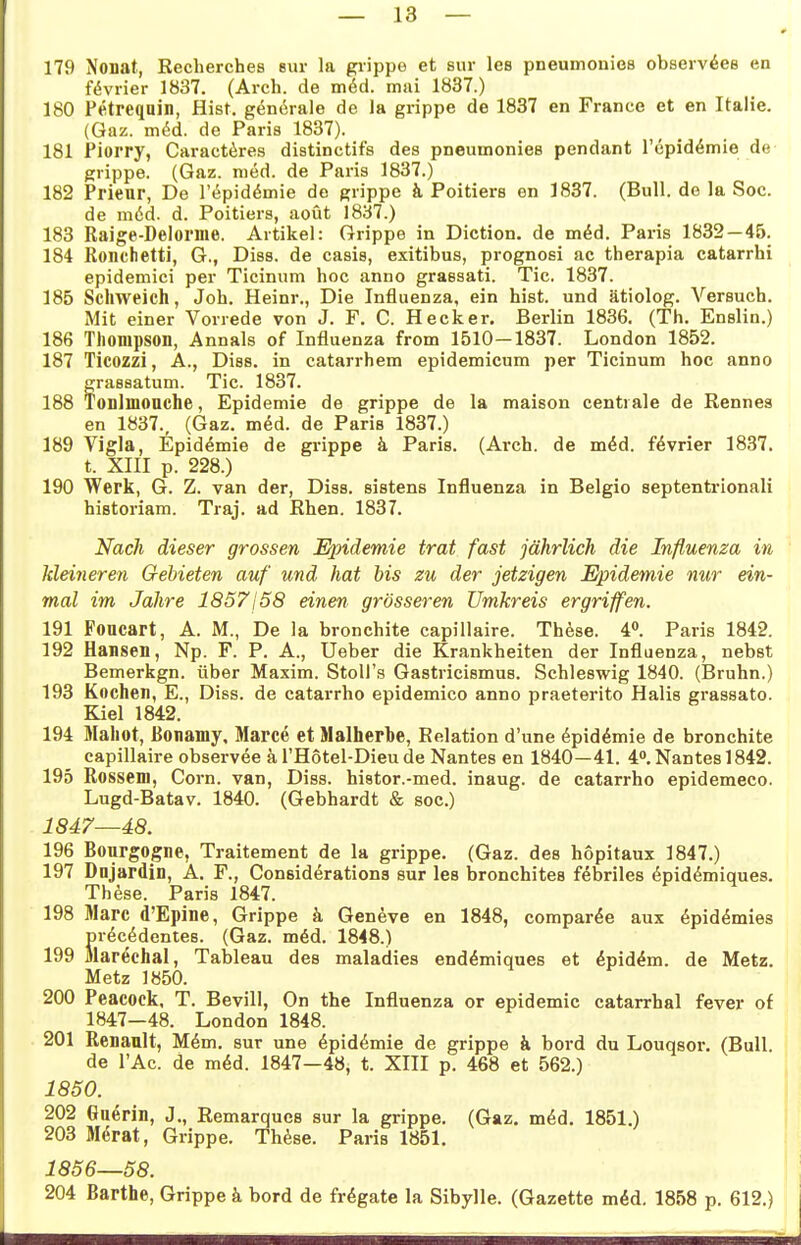 179 Nonat, Recherches eur la giippe et sur les pneumonies observ^ee en f(5vi-ier 1837. (Arch. de xnM. mai 1837.) 180 Petreqain, Hist, generale de la grippe de 1837 en France et en Italie. (Gaz. m^d. de Paris 1837). 181 Piorry, Caract6res distinctifs des pneumonies pendant l'epid^mie de grippe. (Gaz. med. de Paris 1837.) 182 Prieur, De Tt^pidömie de grippe k Poitiers en 1837. (Bull, de la Soc. de m6d. d. Poitiers, aoüt 1837.) 183 Raige-Delome. Artikel: Grippe in Diction. de m^d. Paris 1832—45. 184 Ronchetti, G., Diss. de casis, exitibus, prognosi ac therapia catarrhi epidemici per Ticinum hoc anno graesati. Tic. 1837. 185 Schweich, Job. Heinr., Die Influenza, ein hist. und ätiolog. Versuch. Mit einer Vorrede von J. F. G. Heck er. Berlin 1836. (Th. Enslin.) 186 Thompson, Annais of Influenza from 1510—1837. London 1852. 187 Ticozzi, A., Diss. in catarrhem epidemicum per Ticinum hoc anno frassatum. Tic. 1837. onlmonche, Epidemie de grippe de la maison centrale de Rennea en 1837., (Gaz. m^d. de Paris 1837.) 189 Vigla, Epidemie de grippe k Paris. (Arch. de m^d. f^vrier 1837. t. XIII p. 228.) 190 Werk, G. Z. van der, Diss. sistens Influenza in Belgio septentrionali historiam. Traj. ad Rhen. 1837. Nach dieser grossen Epidemie trat fast jährlich die Influenza in Meineren Gebieten auf und hat bis zu der jetzigen Epidemie nur ein- mal im Jahre 1857j 58 einen grösseren Umkreis ergriffen. 191 Foucart, A. M., De la bronchite capillaire. Th^sse. 4^. Paris 1842. 192 Hansell, Np. F. P. A., Ueber die Krankheiten der Influenza, nebst Bemerkgn. über Maxim. StoU's Gastricismus. Schleswig 1840. (Bruhn.) 193 Kochen, E., Diss. de catarrho epidemico anno praeterito Halis grassato. Kiel 1842. 194 Mahot, ßonamy. Marce et Malherbe, Relation d'une ^pid^mie de bronchite capillaire observee äl'Hotel-Dieude Nantes en 1840—41. 4°, Nantes 1842. 195 Rossem, Com. van, Diss. histor.-med. inaug. de catarrho epidemeco. Lugd-Batav. 1840. (Gebhardt & soc.) 1847—48. 196 Bourgogne, Traitement de la grippe. (Gaz. des hopitaux 1847.) 197 Dnjardin, A. F., Considerations sur les bronchites febriles ^pid^miques. These. Paris 1847. 198 Marc d'Epine, Grippe ä Geneve en 1848, comparöe aux ^pid^mies S)rdc^dentes. (Gaz. m6d. 1848.) larechal, Tableau des maladies end^miques et dpid^m. de Metz. Metz 1850. 200 Peacock. T. Bevill, On the Influenza or epidemic catarrhal fever of 1847—48. London 1848. 201 Renault, M6m. sur une ^pid^mie de grippe ä bord du Louqsor. (Bull, de l'Ac. de m^d. 1847—48, t. XIII p. 468 et 562.) 1850. 202 Guerin, J., Remarques sur la grippe. (Gaz. m^d. 1851.) 203 Merat, Grippe. Th^se. Paris 1851. 1856—58. 204 Barthe, Grippe k bord de fr^gate la Sibylle. (Gazette mid. 1858 p. 612.)