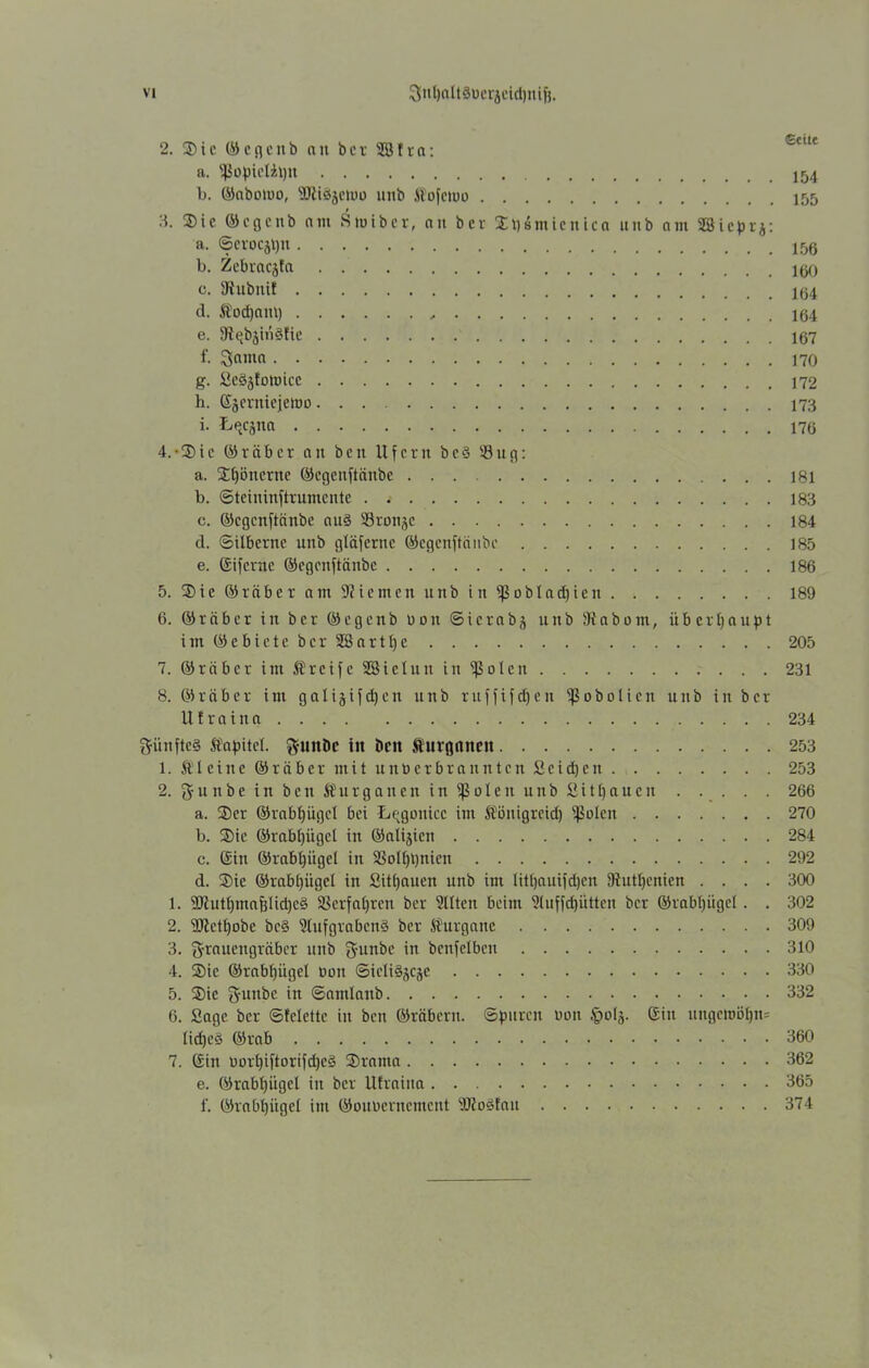 2. 35ic ©cgenb an bcr SBfra: a. fJJopieliljn l). ©abotbo, ■Hiiäjetuo unb ft'bfctbo 155 3. ®ic ©cgenb am Stoiber, au bcr Spsmicnica unb am Sßicprj: a. ©erocjtjtt b. Zebracjta c. SRubnif d. Äod)am) , e. 9tqbjin§tie 107 f- Scuna g. ücSjEamicc h. ©äcrnicielDO 173 i. Lqcjna 4. -3)ic ©räber an beit Ufern bc§ 53ug: a. jEljöncrne ©egeuftäube 181 b. ©teininftrumente 183 c. ©egenftänbe au§ S3ronjc 184 d. ©ilberne unb gläfernc ©egenftänbe 185 e. ©iferne ©egenftänbe 186 5. ®te ©räber am -Kiemen unb in ißobladjien 189 6. ©räber in ber ©egcnb b o tt ©ierabj unb 9tabom, überhaupt i m © e b i e t e b e r 2S a r 11) c 205 7. ©räber im greife SBicluu in ißolen 231 8. ©rüber im galijifdjen unb ruffifefjen ißobolien unb in bcr U f r a i n a 234 fünftes Kapitel. ftuiiDc in beit fturgnncit 253 1. fileine ©räber mit unberbrannten Seiten 253 2. f£unbeinbenföurganeninfßolenunbfiitfjaucn 266 a. ®er ©rabijügcl bei L^gouicc im üöitigreid) fßolen 270 b. ®ie ©rabf)ügcl in ©alijiett 284 c. ©in ©rabfjügei in SSolf)t)nien 292 d. ®ic ©rabl)iigcl in Sitfjauen unb im littjauifdjcn 9iutl)cnien .... 300 1. 99tutbmaBiid)eä Verfahren ber Slltcn beim 2luffd)ütten bcr ©rabpgel. . 302 2. 9)tctt)Dbe bc§ 9(ufgrabcn§ bcr SÜurganc 309 3. grauengräber unb gfunbe in benfelben 310 4. Sie ©rabfjügel bon ©ieliSjcjC 330 5. Sic gutibc in ©amlattb 332 6. Sage ber ©fclette in ben ©räbertt. ©puren bau ipbla- ©in ungctoöi)n= lidjeö ©rab 360 7. ©in bort)iftorifd)c3 Srama 362 e. ©rab()iigel in bcr Utraina 365 f. ©rabtjügei im ©oubemement 9Jto3!au 374