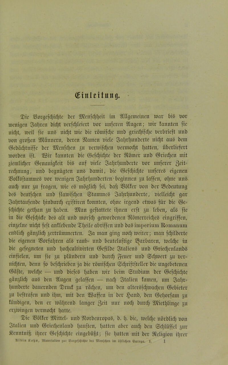 (Einleitung. 2)ie $ürgefcf)ttf)te ber äftenfdjtjeit im Allgemeinen ü)ar bi§ Dor wenigen Sauren b.icfjt ucrfrfjiciert Dor unferen Augen; mir !annten fte nic^t, weit fie uu§ nictjt wie bie romifdjc unb gried)ifct)e Verbrieft unb oon großen Männern, beten tarnen Diele Safjrtjunberte nidjt au3 bem ®ebäd)tniffe ber 9ftenfd)en DerWifdjen Dermodjt Ijatten, überliefert worben ift. 2öir bannten bie ®efd)id)te ber Körner unb ©riedjen mit Ziemlicher ©enauigfeit bi§ auf Diele Sal)tf)unberte Dor nuferer 3eit= rcdjnung, unb begnügten un§ bamit, bie ©efdjidjte unfere§ eigenen SüSotf§ftamme§ Dor wenigen Sal)t(junbetten-beginnen 51t taffen, oljne un3 aud) nur p fragen, wie e§ möglidj fei, baft Götter Don ber Söebeutitng beö beutfdjen unb ftatoifd)en @tammc§ Sa^.r|unberte, Dielleidjt gar Sal)rtaufenbe Ijinburd) ejiftiren tonnten, ol)nc irgenb etwa§ für bie ®e= fd)icf)tc getljan 511 fjaben. Sttan geftattete ilpten erft §u leben, als fic in bie ©efdjide be§ alt unb morfd) geworbenen 9iömetreid)C£> eingriffen, einzelne nidjt feft antlcbenbe £()eile abriffen unb ba§ imperium Eomanum cnblidj gänglicf) zertrümmerten. Sn man ging nodj weiter; man fdjilbertc bie eigenen 93orfaf)rcn als raub= unb beuteluftige ©arbaren, Wcldje in bie gefegneten unb IjodjcultiDirten (^efilbc Stalien§ unb ©riedjcnlanbä ein fielen, um fie zu jüünbern unb burd) $euet unb ©cljWert zu Der= nidjtcn, beim fo befdjriebcn ja bie römifdjen ©djriftfteller bie ungebetenen ®äftc, weldje — unb biefe§ haben Wir beim @tubium ber ©cfdjidjte gänztid) au§ ben Augen gelaffen — nadj Station tarnen, um Sal)r= t)unbertc bauentben SDrucf zu rädjen, um beit alteräfdjWadjen ©ebieter Zu bcftrafeit unb iljin, mit ben SSaffen in ber §aub, ben ©etjorfam zu fiinbigen, ben er wäljrcnb tanger 3<üt uur nodj burdj SJiietljlinge zu erzwingen Dermodjt tjatte. ®ie SSölfer SRittel* unb üftorbeutofmä, b. I). bie, Weldje nörbtidj Don Staticn unb ©riedjenlanb Rauften, tjatten aber audj ben ©djlüffet zur ftcnntnijj itjrer ©efdjidjte eingebüf3t; fie Ijatten mit ber Religion iljrer