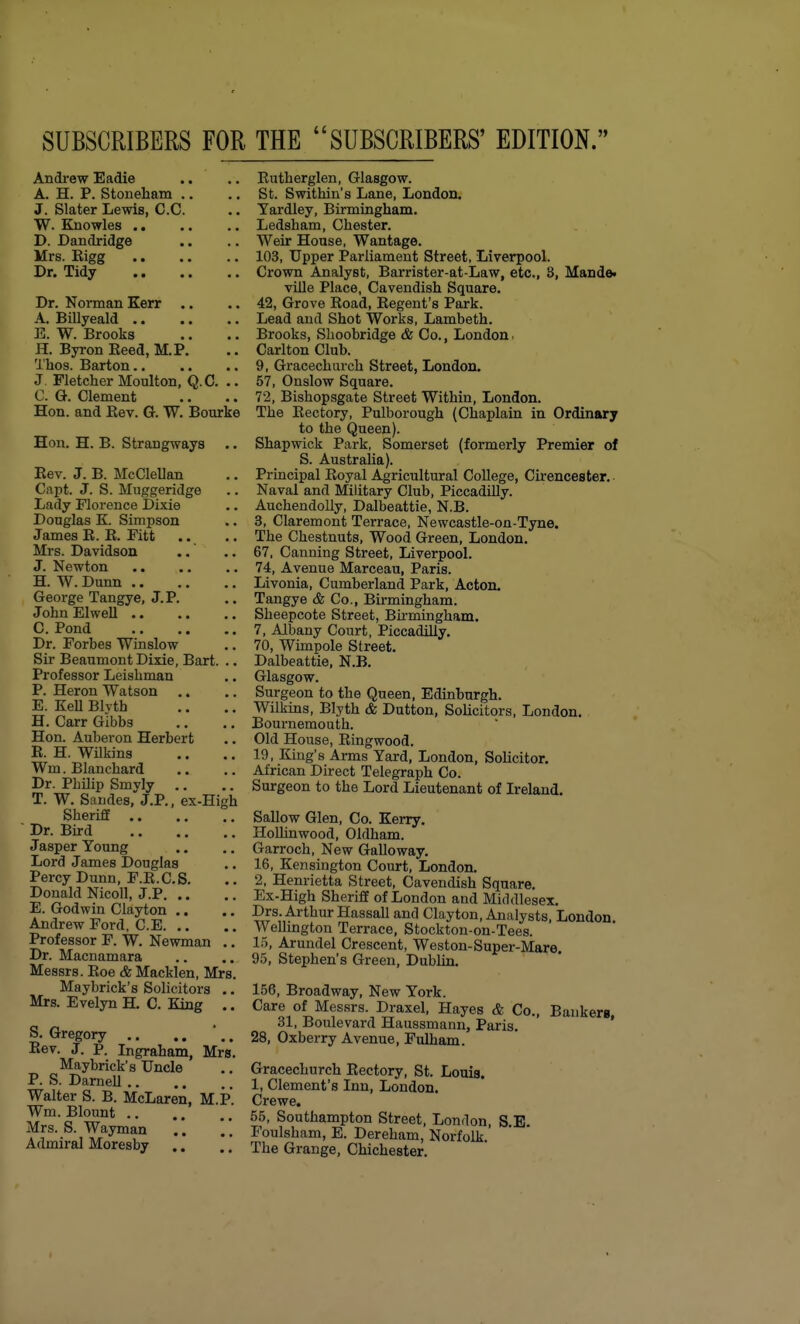 SUBSCRIBERS FOR THE SUBSCRIBERS' EDITION. Andi-ew Eadie .. ., Eutherglen, Glasgow. A. H. P. Stoueham .. .. St. Swithin's Lane, London. J. Slater Lewis, C.C. .. Yardley, Birmingham. W. Knowles .. .. .. Ledsham, Chester. D. Dandridge .. .. Weir House, Wantage. Mrs. Eigg 103, Upper Parliament Street, Liverpool. Dr. Tidy Crown Analyst, Barrister-at-Law, etc., 3, Mande. ville Place, Cavendish Square. Dr. Norman Kerr .. .. 42, Grove Road, Regent's Park. A. Billyeald Lead and Shot Works, Lambeth. E. W. Brooks .. .. Brooks, Shoobridge & Co., London. H. Byi-on Reed, M.P. .. Carlton Club. Thos. Barton 9, Gracechurch Street, London, J. Fletcher Moulton, Q.C. .. 57, Onslow Square. C. G. Clement .. .. 72, Bishopsgate Street Within, London. Hon. and Rev. G. W. Bourke The Rectory, Pulborough (Chaplain in Ordinary to the Queen). Hon. H. B. Strangways .. Shapwick Park, Somerset (formerly Premier of S. Australia). Rev. J. B. McClellan .. Principal Royal Agricultural College, Cirencester. Capt. J. S. Muggeridge .. Naval and Military Club, Piccadilly. Lady Florence Dixie .. Auchendolly, Dalbeattie, N.B. Douglas K Simpson .. 3, Claremont Terrace, Newcastle-on-Tyne. James R. R. Fitt .. .. The Chestnuts, Wood Green, London. Mrs. Davidson ..' .. 67, Canning Street, Liverpool. J. Newton 74, Avenue Marceau, Paris. H. W. Dunn Livonia, Cumberland Park, Acton. George Tangye, J.P. .. Tangye & Co., Birmingham. John El well Sheepcote Street, Birmingham. C. Pond 7, Albany Court, Piccadilly. Dr. Forbes Winslow .. 70, Wimpole Street. Sir Beaumont Dixie, Bart. .. Dalbeattie, N.B. Professor Leishman ., Glasgow. P. Heron Watson ,. .. Surgeon to the Queen, Edinburgh. E. Kell Blvth .. .. Wilkins, Blyth & Dutton, SoUcitors, London. H. Carr Gibbs .. .. Bournemouth. Hon. Auberon Herbert .. Old House, Ringwood. R. H. Wilkins .. .. 19, King's Arms Yard, London, Solicitor. Wm.Blanchard .. ,. African Direct Telegraph Co. Dr. PhUip Smyly .. .. Surgeon to the Lord Lieutenant of Ireland. T. W. Sandes, J.P., ex-High Sheriff Sallow Glen, Co. Kerry. Dr. Burd Hollinwood, Oldham. Jasper Young .. .. Garroch, New Galloway. Lord James Douglas .. 16, Kensington Court, London Percy Dunn, F.R.C.S. .. 2, Henrietta Street, Cavendish Square. Donald Nicoll, J.P Ex-High Sheriff of London and Middlesex. E. Godwin Clayton .. ,. Drs. Arthur Hassall and Clayton, Analysts, London Andrew Ford C.E Wellington Terrace, Stockton-on-Tees. Professor F. W. Newman .. 1.5, Arundel Crescent, Weston-Super-Mare Dr. Macnamara .. .. 95, Stephen's Green, Dublin. Messrs. Roe & Macklen, Mrs. Maybrick's Sohcitors .. 156, Broadway, New York Mrs. Evelyn H. C. King ., Care of Messrs. Draxel, Hayes & Co., Bankers a .31, Boulevard Haussmann, Paris. ' ' b. Gregory 28, Oxberry Avenue, Fulham Rev. J. P. Ingraham, Mrs. Maybrick's Uncle .. Gracechurch Rectory, St. Louis w u «™^^i.V T • • • • Clement's Inn, London. Walter S. B. McLaren, M.P. Crewe. M.T^ Southampton Street, Lonrlon, S.E. Mrs. S. Wayman .. .. Foulsham, E. Dereham Norfolk. Admiral Moresby .. The Grange, Chichester