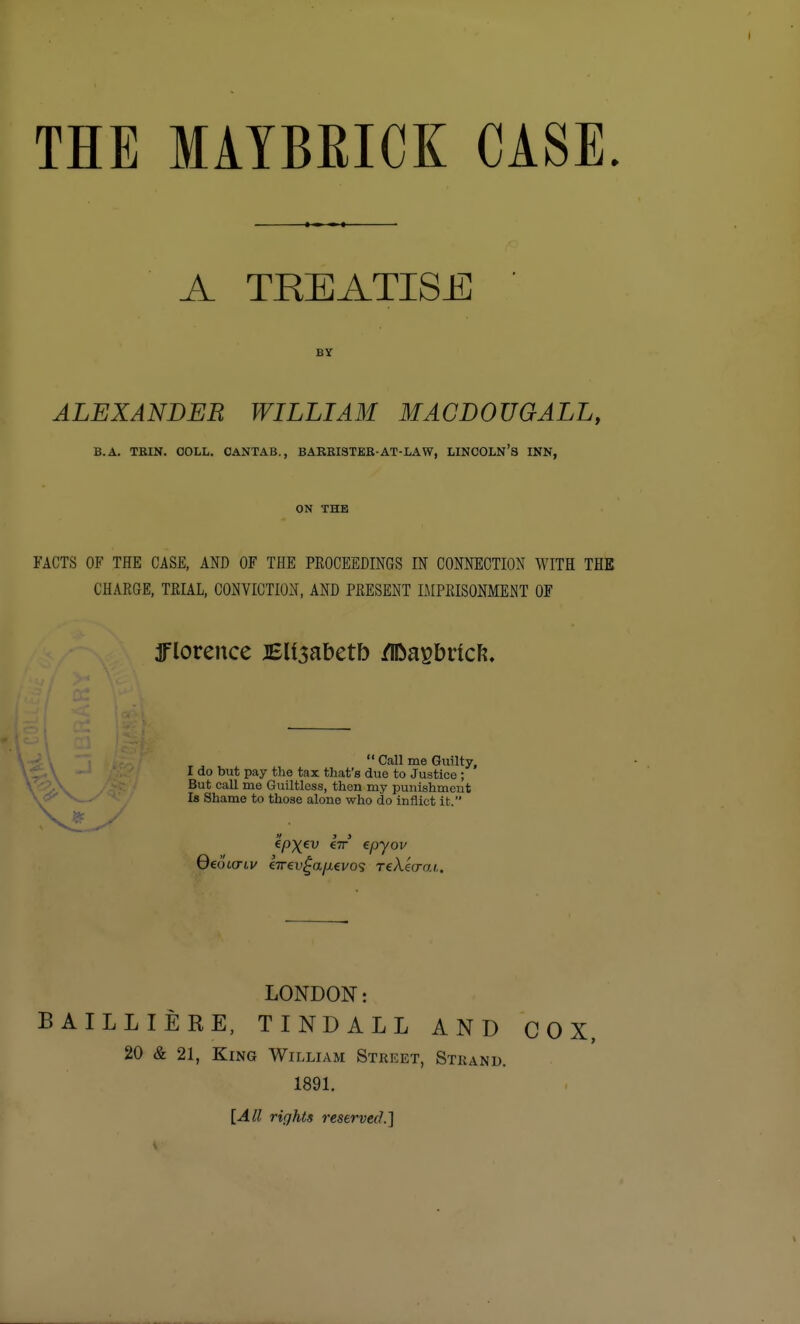 THE MAYBEICK CASE. A TREATISE BY ALEXANDER WILLIAM MACDOUGALL, B.A. TKIN. OOLL. CANTAB., BARKISTKR-AT-LAW, LINCOLN'8 INN, ON THE FACTS OF THE CASE, AND OF THE PROCEEDINGS IN CONNECTION WITH THE CHARGE, TRIAL, CONVICTION, AND PRESENT IMPRISONMENT OF ^florence JBU^ahcth fW^a^bvicli.  Call me Guilty, I do but pay the tax that's due to Justice ; But call me Guiltless, then my punishment Is Shame to those alone who do inflict it. LONDON: BAILLIERE, TINDALL AND COX, 20 & 21, King William Street, Strand. 1891. [All rights reserved]