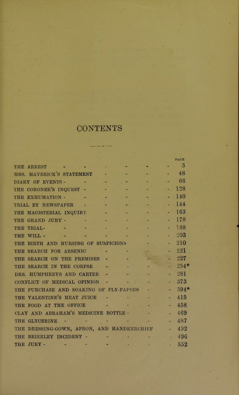 CONTENTS PAGE THE ARREST - - - - - - 3 MRS. MAYBRICK's STATEMENT - - - - 48 DIARY OF EVENTS- - - - - - 66 THE coroner's INQUEST - - - - - 128 THE EXHUMATION - - - - - - HO TRIAL BY NEWSPAPER - - - - - 144 THE MAGISTERIAL INQUIRY - - - - 163 THE GRAND JURY - - - - - - 178 THE TRIAL- - - - - - -188 THE WILL ------- 1^03 THE BIRTH AND NURSING OF SUSPICIONS - - 210 THE SEARCH FOR ARSENIC - - - - 221 THE SEARCH ON THE PREMISES - - - - 227 THE SEARCH IN THE CORPSE . . - - 254* DRS. HUMPHREYS AND CARTER - - - - 281 CONFLICT OF MEDICAL OPINION - - - - 373 THE PURCHASE AND SOAKING OF FLY-PAPKI!S - - 394* THE VALENTINE'S MEAT JUICE - - - - 415 THE FOOD AT THE OFFICE - - - - 458 CLAY AND ABRAHAM'S MEDICINE BOTTLE- - - 469 THE GLYCERINE - - - - - - 487 THE DRESSING-GOWN, APRON, AND HANDIvERCllIKF - 492 THE BRIERLEY INCIDENT - - - - -496 THE JURY 552