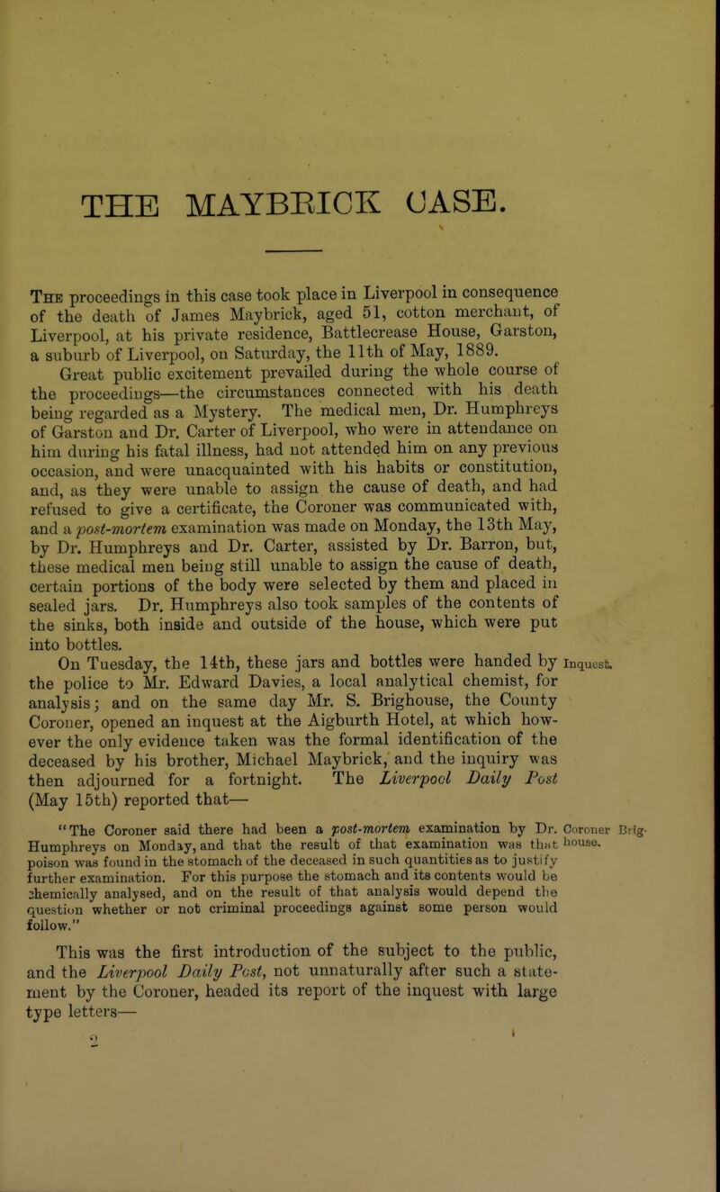 THE MAYBEICK CASE The proceedings in this case took place in Liverpool in consequence of the death of James May brick, aged 51, cotton merchant, of Liverpool, at his private residence, Battlecrease House, Garston, a suburb of Liverpool, on Saturday, the llth of May, 1889. Great public excitement prevailed during the whole course of the proceedings—the circumstances connected with his death being regarded as a Mystery. The medical men, Dr. Humphreys of Garston and Dr. Carter of Liverpool, who were in attendance on him during his fatal illness, had not attended him on any previous occasion, and were unacquainted with his habits or constitution, and, as they were unable to assign the cause of death, and had refused to give a certificate, the Coroner was communicated with, and a post-mortem examination was made on Monday, the 13th May, by Dr. Humphreys and Dr. Carter, assisted by Dr. Barron, but, these medical men being still unable to assign the cause of death, certain portions of the body were selected by them and placed iu sealed jars. Dr. Humphreys also took samples of the contents of the sinks, both inside and outside of the house, which were put into bottles. On Tuesday, the 14th, these jars and bottles were handed by inquest the police to Mr. Edward Davies, a local analytical chemist, for analysis; and on the same day Mr. S. Brighouse, the County Coroner, opened an inquest at the Aigburth Hotel, at which how- ever the only evidence taken was the formal identification of the deceased by his brother, Michael Maybrick, and the inquiry was then adjourned for a fortnight. The Liverpool Daily Post (May 15th) reported that— The Coroner said there had been a post-mortem examination by Dr. Coroner Biig. Humphreys on Monday, and that the result of that examination was thiit, l»ouse. poison was found in the stomach of the deceased in such quantities as to justify further examination. For this purpose the stomach and its contents would be :hemically analysed, and on the result of that analysis would depend the question whether or nob criminal proceedings against some person would follow. This was the first introduction of the subject to the public, and the Liverpool Daily Post, not unnaturally after such a state- ment by the Coroner, headed its report of the inquest with large type letters—