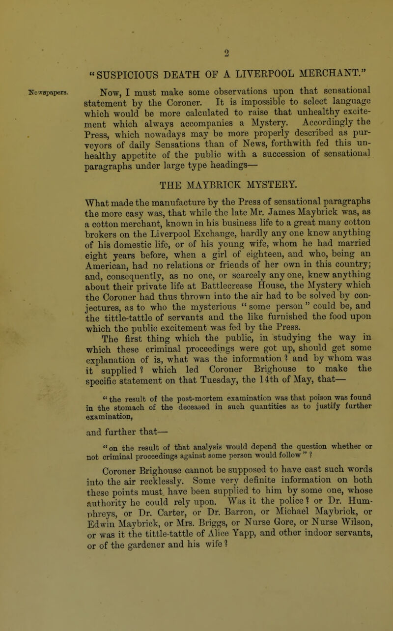 SUSPICIOUS DEATH OF A LIVERPOOL MERCHANT. iJewBpapers. Now, I must make some observations upon that sensational statement by the Coroner. It is impossible to select language which would be more calculated to raise that unhealthy excite- ment which always accompanies a Mystery. Accordingly the Press, which nowadays may be more properly described as pur- veyors of daily Sensations than of News, forthwith fed this un- healthy appetite of the public with a succession of sensational paragraphs under large type headings— THE MAYBRICK MYSTERY. What made the manufacture by the Press of sensational paragraphs the more easy was, that while the late Mr. James Maybrick was, as a cotton merchant, known in his business life to a great many cotton brokers on the Liverpool Exchange, hardly any one knew anything of his domestic life, or of his young wife, whom he had married eight years before, when a girl of eighteen, and who, being an American, had no relations or friends of her own in this country; and, consequently, as no one, or scarcely any one, knew anything about their private life at Battlecrease House, the Mystery which the Coroner had thus thrown into the air had to be solved by con- jectures, as to who the mysterious  some person  could be, and the tittle-tattle of servants and the like furnished the food upon which the public excitement was fed by the Press. The first thing which the public, in studying the way in which these criminal proceedings were got up, should get some explanation of is, what was the information ? and by whom was it supplied 1 which led Coroner Brighouse to make the specific statement on that Tuesday, the 14th of May, that—  the result of the post-mortem examination was that poison was found in the stomach of the deceased in such quantities as to justify further examination, and further that— on the result of that analysis would depend the question whether or not criminal proceedings against some person would follow  ? Coroner Brighouse cannot be supposed to have cast such words into the air recklessly. Some very definite information on both these points must, have been supplied to him by some one, whose authority he could rely upon. Was it the police ? or Dr. Hum- phreys, or Dr. Carter, or Dr. Barron, or Michael Maybrick, or Edwin Maybrick, or Mrs. Briggs, or Nurse Gore, or Nurse Wilson, or was it the tittle-tattle of Alice Yapp, and other indoor servants, or of the gardener and his wife 1