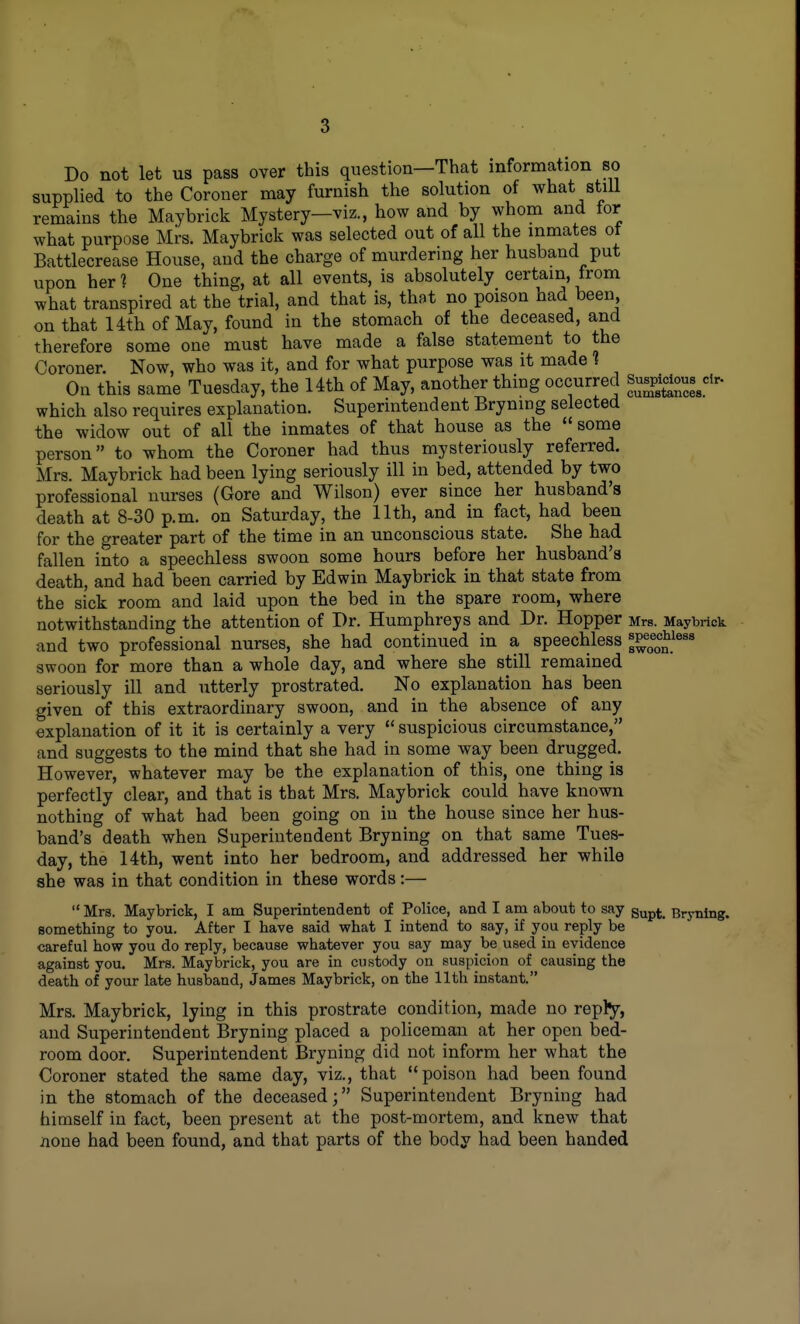 Do not let us pass over this question—That information so supplied to the Coroner may furnish the solution of what stiii remains the Maybrick Mystery—viz., how and by whom and for what purpose Mrs. Maybrick was selected out of all the inmates ot Battlecrease House, and the charge of murdering her husband put upon her 1 One thing, at all events, is absolutely certain, from what transpired at the trial, and that is, that no poison had been, on that 14th of May, found in the stomach of the deceased, and therefore some one must have made a false statement to the Coroner. Now, who was it, and for what purpose was it made 1 On this same Tuesday, the Uth of May, another thing occurred which also requires explanation. Superintendent Bryning selected the widow out of all the inmates of that house as the some person to whom the Coroner had thus mysteriously referred. Mrs. Maybrick had been lying seriously ill in bed, attended by two professional nurses (Gore and Wilson) ever since her husband's death at 8-30 p.m. on Saturday, the 11th, and in fact, had been for the greater part of the time in an unconscious state. She had fallen into a speechless swoon some hours before her husband's death, and had been carried by Edwin Maybrick in that state from the sick room and laid upon the bed in the spare room, where notwithstanding the attention of Dr. Humphreys and Dr. Hopper Mrs. Maybrick and two professional nurses, she had continued in a speechless s^^^^^J.^^^* swoon for more than a whole day, and where she still remained seriously ill and utterly prostrated. No explanation has been given of this extraordinary swoon, and in the absence of any explanation of it it is certainly a very suspicious circumstance, and suggests to the mind that she had in some way been drugged. However, whatever may be the explanation of this, one thing is perfectly clear, and that is that Mrs. Maybrick could have known nothing of what had been going on in the house since her hus- band's death when Superintendent Bryning on that same Tues- day, the Uth, went into her bedroom, and addressed her while she was in that condition in these words:— Mrs. Maybrick, I am Superintendent of Police, and I am about to say gup^_ bryning. something to you. After I have said what I intend to say, if you reply be careful how you do reply, because whatever you say may be used in evidence against you. Mrs. Maybrick, you are in custody on suspicion of causing the death of your late husband, James Maybrick, on the 11th instant. Mrs. Maybrick, lying in this prostrate condition, made no reply, and Superintendent Bryning placed a policeman at her open bed- room door. Superintendent Bryning did not inform her what the Coroner stated the same day, viz., that poison had been found in the stomach of the deceased; Superintendent Bryning had himself in fact, been present at the post-mortem, and knew that none had been found, and that parts of the body had been handed