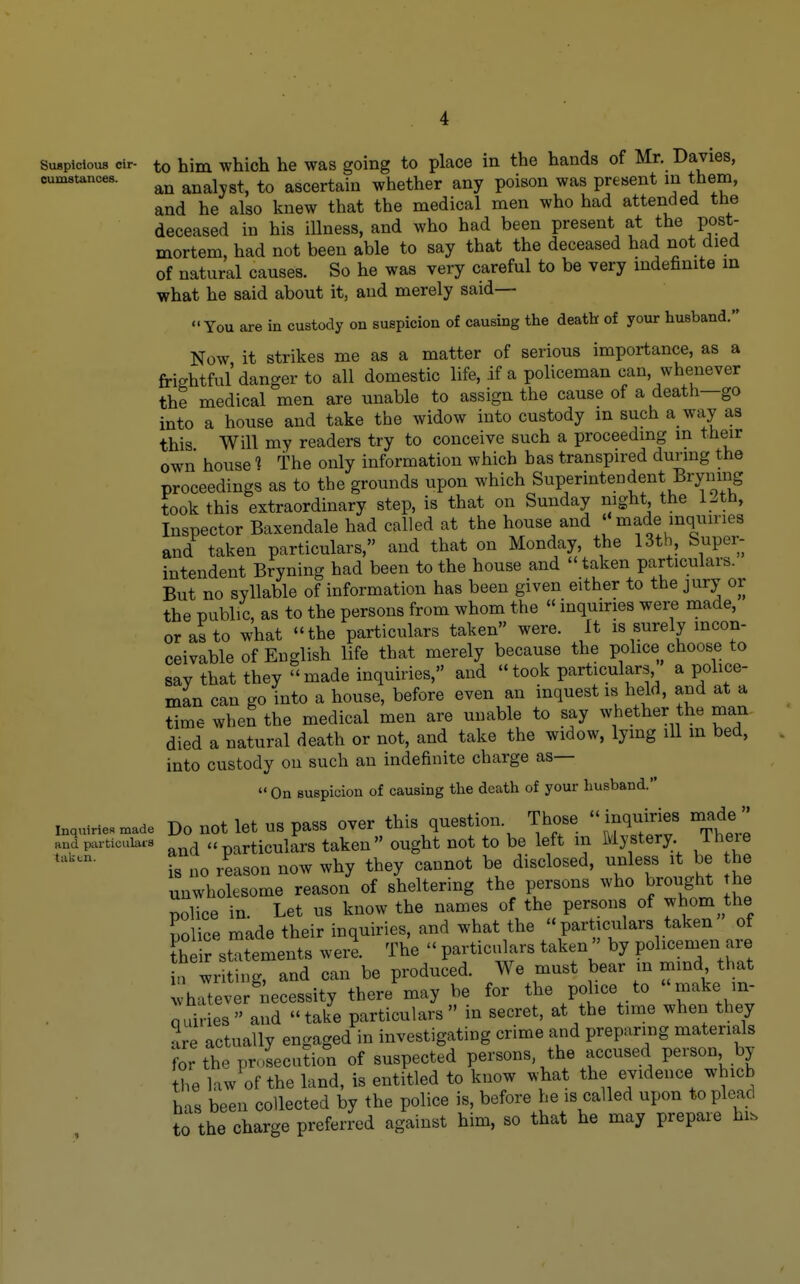 SuBpicious cir- to him which he was going to place in the hands of Mr. Davies, oumstances. analvst, to ascertain whether any poison was present in them, and he also knew that the medical men who had attended the deceased in his illness, and who had been present at the post- mortem, had not been able to say that the deceased had not died of natural causes. So he was very careful to be very indefinite m what he said about it, and merely said— You are in custody on suspicion of causing the death of your husband. Now it strikes me as a matter of serious importance, as a frightful danger to all domestic life, if a policeman can, whenever the medical men are unable to assign the cause of a death—go into a house and take the widow into custody in such a way as this Will my readers try to conceive such a proceeding in their own house 1 the only information which has transpired during the proceedings as to the grounds upon which Superintendent Bryning took this extraordinary step, is that on Sunday night the 12th, Inspector Baxendale had called at the house and  made inquiries and taken particulars, and that on Monday, the 13th, Super- intendent Bryning had been to the house and taken particulars. But no syllable of information has been given either to the jury or the public, as to the persons from whom the «inquiries were made, or as to what the particulars taken were. It is surely incon- ceivable of English life that merely because the police choose to say that they made inquiries, and took particulars a police- man can go into a house, before even an inquest is held, and at a time wheS the medical men are unable to say whether the man died a natural death or not, and take the widow, lying ill m bed, into custody on such an indefinite charge as—  On suspicion of causing the death of your husband. inquMe.n,ade Do uot let US pass ovor this question. Those inqumes made '' and particulars . a particulars taken ought not to be left in Mystery. Iheie is no reason now why they cannot be disclosed, unless it be he unwholesome reason of sheltering the persons who brought he nolice in. Let us know the names of the persons of whom the police made their inquiries, and what the  particulars taken of their statements were. The  particulars takenby policemen are a writing, and can be produced. We must bear in mmd that vhlver^iecessity there may be for the police to -ake in- quiries  and  take particulars  in secret, at the time when they are actually engaged in investigating crime and preparing materials ?or the prosecution of suspected persons, the accused person by the law of the land, is entitled to know what the evidence which has been collected by the police is, before he is called upon to plead to the charge preferred against him, so that he may prepare hi.