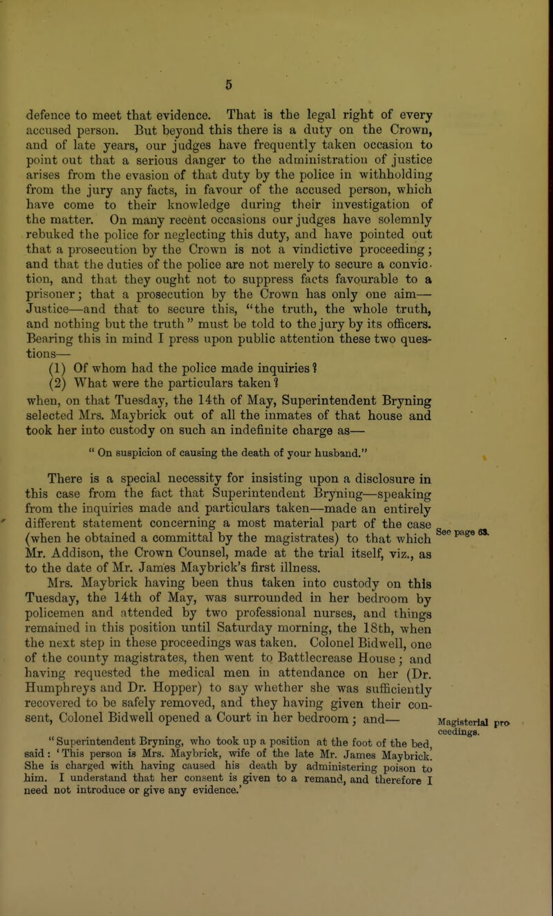 defence to meet that evidence. That is the legal right of every accused person. But beyond this there is a duty on the Crown, and of late years, our judges have frequently taken occasion to point out that a serious danger to the administration of justice arises from the evasion of that duty by the police in withholding from the jury any facts, in favour of the accused person, which have come to their knowledge during their investigation of the matter. On many recent occasions our judges have solemnly rebuked the police for neglecting this duty, and have pointed out that a prosecution by the Crown is not a vindictive proceeding; and that the duties of the police are not merely to secure a convic- tion, and that they ought not to suppress facts favourable to a prisoner; that a prosecution by the Crown has only one aim— Justice—and that to secure this, the truth, the whole truth, and nothing but the truth must be told to the jury by its officers. Bearing this in mind I press upon public attention these two ques- tions— (1) Of whom had the police made inquiries? (2) What were the particulars taken 1 when, on that Tuesday, the 14th of May, Superintendent Bryning selected Mrs. Maybrick out of all the inmates of that house and took her into custody on such an indefinite charge as—  On suspicion of causing the death of your husband. ^ There is a special necessity for insisting upon a disclosure in this case from the fact that Superintendent Bryning—speaking from the inquiries made and particulars taken—made an entirely different statement concerning a most material part of the case (when he obtained a committal by the magistrates) to that which Mr. Addison, the Crown Counsel, made at the trial itself, viz., as to the date of Mr. James Maybrick's first illness. Mrs. Maybrick having been thus taken into custody on this Tuesday, the 14th of May, was surrounded in her bedroom by policemen and attended by two professional nurses, and things remained in this position until Saturday morning, the 18th, when the next step in these proceedings was taken. Colonel Bidwell, one of the county magistrates, then went to Battlecrease House; and having requested the medical men in attendance on her (Dr. Humphreys and Dr. Hopper) to say whether she was sufficiently recovered to be safely removed, and they having given their con- sent. Colonel Bidwell opened a Court in her bedroom; and— Magisterial pro coedings.  Superintendent Bryning, who took up a position at the foot of the bed said: ' This person is Mrs. Maybrick, wife of the late Mr. James Maybrick! She is charged with having caused his death by administering poison to him. I understand that her consent is given to a remand, and therefore I need not introduce or give any evidence.'