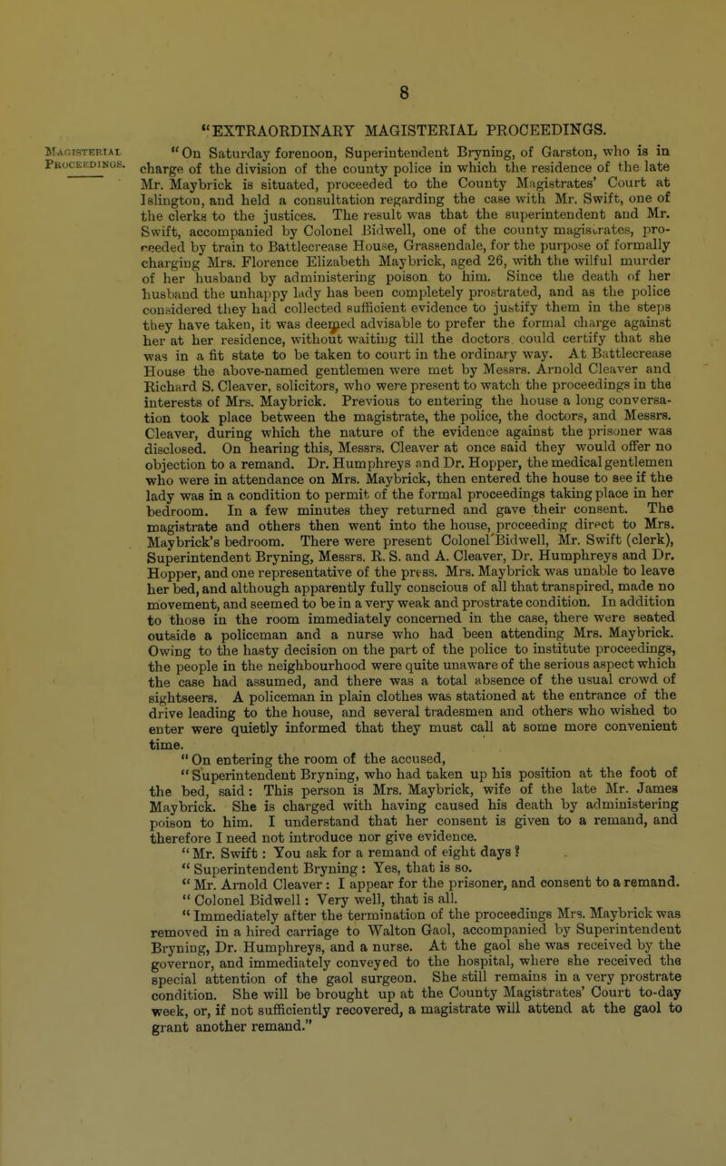 EXTRAORDINARY MAGISTERIAL PROCEEDINGS. Maoisteriai On Saturday forenoon, Superintendent Bryning, of Garston, who is in Peocekdings. cjjargp, ^^^^g division of the county police in which the residence of the late Mr. Maybrick is situated, proceeded to the County Magistrates' Court at Islington, and held a consultation regarding the case with Mr. Swift, one of the clerks to the justices. The result was that the superintendent and Mr. Swift, accompanied by Colonel Bidwell, one of the county magistrates, pro- reeded by train to Battlecrease House, Grassendale, for the purpose of formally charging Mrs. Florence Elizabeth Maybrick, aged 26, with the wilful murder of her husband by administering poison to him. Since the death of her husband the unhappy lady has been completely prostrated, and as the police considered they had collected sufficient evidence to justify them in the steps they have taken, it was deeq;ied advisable to prefer the formal charge against her at her residence, without waiting till the doctors could certify that she was in a fit state to be taken to court in the ordinary way. At Battlecrease House the above-named gentlemen were met by Messrs. Arnold Cleaver and Richard S. Cleaver, solicitors, who were present to watch the proceedings in the interests of Mrs. Maybrick. Previous to entering the house a long conversa- tion took place between the magistrate, the police, the doctors, and Messrs. Cleaver, during which the nature of the evidence against the prisoner was disclosed. On hearing this, Messrs. Cleaver at once said they would oiFer no objection to a remand. Dr. Humphreys .md Dr. Hopper, the medical gentlemen •who were in attendance on Mrs. Maybrick, then entered the house to see if the lady was in a condition to permit of the formal proceedings taking place in her bedroom. In a few minutes they returned and gave their consent. The magistrate and others then went into the house, proceeding direct to Mrs. Maybrick's bedroom. There were present Colonel'Bidwell, Mr. Swift (clerk), Superintendent Bryning, Messrs. R. S. and A. Cleaver, Dr. Humphreys and Dr. Hopper, and one representative of the prt-ss. Mrs. Maybrick was unable to leave her bed, and although apparently fully conscious of all that transpired, made no movement, and seemed to be in a very weak and prostrate condition. In addition to those in the room immediately concerned in the case, there were seated outside a policeman and a nurse who had been attending Mrs. Maybrick. Owing to the hasty decision on the part of the police to institute proceedings, the people in the neighbourhood were quite unaware of the serious aspect which the case had assumed, and there was a total absence of the usual crowd of sightseers. A policeman in plain clothes was stationed at the entrance of the drive leading to the house, and several tradesmen and others who wished to enter were quietly informed that they must call at some more convenient time. On entering the room of the accused, Superintendent Bryning, who had taken up his position at the foot of the bed, said: This person is Mrs. Maybrick, wife of the late Mr. James Maybrick. She is charged with having caused his death by administering poison to him. I understand that her consent is given to a remand, and therefore I need not introduce nor give evidence. Mr. Swift : You ask for a remand of eight days ? Superintendent Bryning : Yes, that is so. Mr. Arnold Cleaver: I appear for the prisoner, and consent to a remand. Colonel Bidwell: Very well, that is all. Immediately after the termination of the proceedings Mrs. Maybrick was removed in a hired carriage to Walton Gaol, accompanied by Superintendent Bryning, Dr. Humphreys, and a nurse. At the gaol she was received by the governor, and immediately conveyed to the hospital, where she received the special attention of the gaol surgeon. She still remains in a very prostrate condition. She will be brought up at the County Magistrates' Court to-day week, or, if not sufficiently recovered, a magistrate will attend at the gaol to grant another remand.