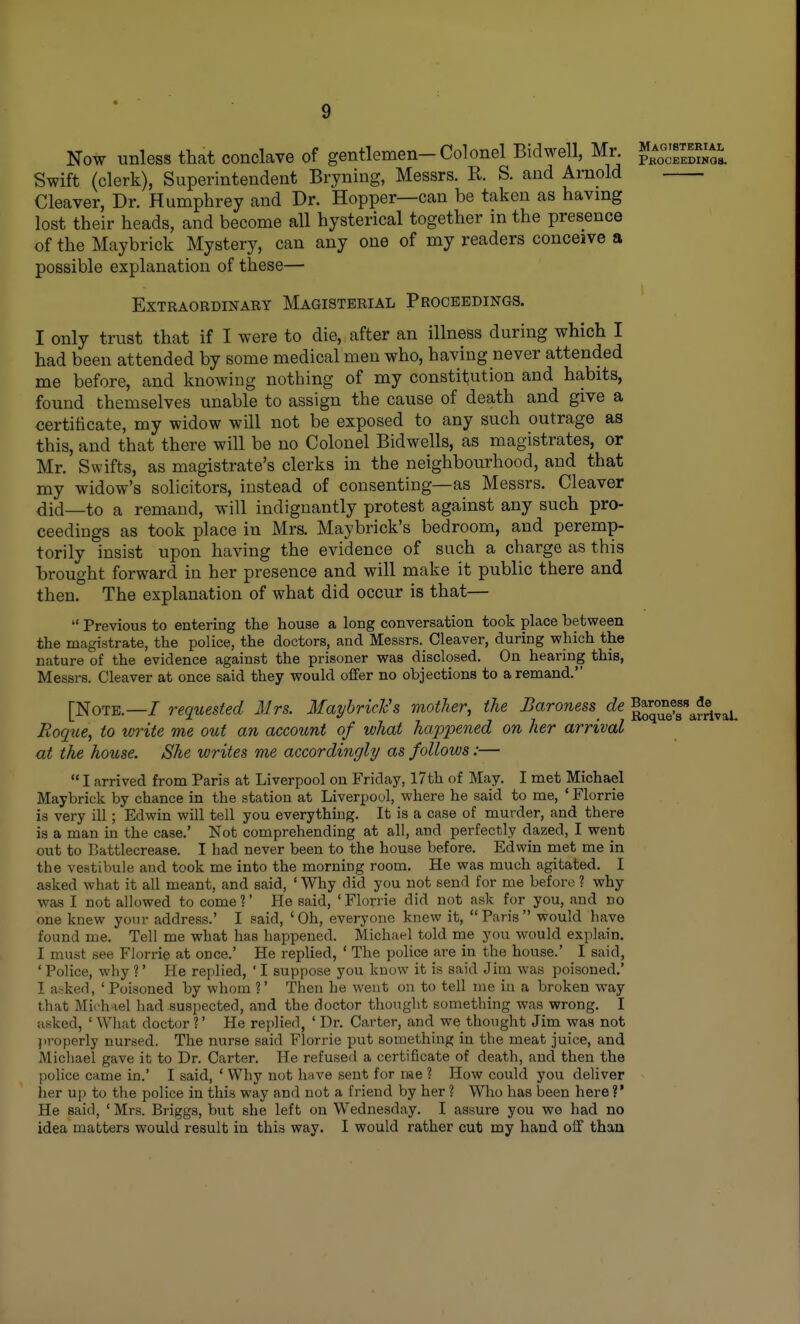 Now unless that conclave of gentlemen-Colonel Bidwell, Mr. Swift (clerk), Superintendent Bryning, Messrs. R. S. and Amold Cleaver, Dr. Humphrey and Dr. Hopper—can be taken as havmg lost their heads, and become all hysterical together in the presence of the Maybrick Mystery, can any one of my readers conceive a possible explanation of these— 1 Extraordinary Magisterial Proceedings. I only trust that if I were to die, after an illness during which I had been attended by some medical men who, having never attended me before, and knowing nothing of my constitution and habits, found themselves unable to assign the cause of death and give a certificate, my widow will not be exposed to any such outrage as this, and that there will be no Colonel Bidwells, as magistrates, or Mr. Swifts, as magistrate's clerks in the neighbourhood, and that my widow's solicitors, instead of consenting—as Messrs. Cleaver did—to a remand, will indignantly protest against any such pro- ceedings as took place in Mrs. Maybrick's bedroom, and peremp- torily insist upon having the evidence of such a charge as this brought forward in her presence and will make it public there and then. The explanation of what did occur is that— Previous to entering the house a long conversation took place between the magistrate, the police, the doctors, and Messrs. Cleaver, during which the nature of the evidence against the prisoner was disclosed. On hearing this, Messrs. Cleaver at once said they would offer no objections to a remand. [Note.—/ requested Mrs. Maybrich's mother, the Baroness^ de '^°^^f^^^^ Roqiie, to write me out an account of what ha2opened on her arrival at the house. She writes me accordingly as follows:— I arrived from Paris at Liverpool on Friday, 17th of May. I met Michael Maybrick by chance in the station at Liverpool, where he said to me, ' Florrie is very ill; Edwin will tell you everything. It is a case of murder, and there is a man in the case.' Not comprehending at all, and perfectly dazed, I went out to Battlecrease. I had never been to the house before. Edwin met me in the vestibule and took me into the morning room. He was much agitated. I asked what it all meant, and said, ' Why did you not send for me before ? why was I not allowed to come?' He said, 'Florrie did not ask for you, and no one knew your address.' I said, 'Oh, everyone knew it, Paris would have found me. Tell me what has happened. Michael told me you would explain. I must see Florrie at once.' He replied, ' The police are in the house.' I said, ' Police, why ?' He replied, ' I suppose you know it is said Jim was poisoned.' I abked, 'Poisoned by whom ?' Then he went on to tell me in a broken way that Michael had suspected, and the doctor thought something was wrong. I uskcd, ' What doctor ?' He replied, ' Dr. Carter, and we thought Jim was not properly nursed. The nurse said Florrie put something in the meat juice, and Michael gave it to Dr. Carter. He refused a certificate of death, and then the police came in.' I said, ' Why not have sent for me ? How could you deliver her up to the police in this way and not a friend by her ? Who has been here ?' He said, ' Mrs. Briggs, but she left on Wednesday. I assure you we had no idea matters would result in this way. I would rather cut my hand off than