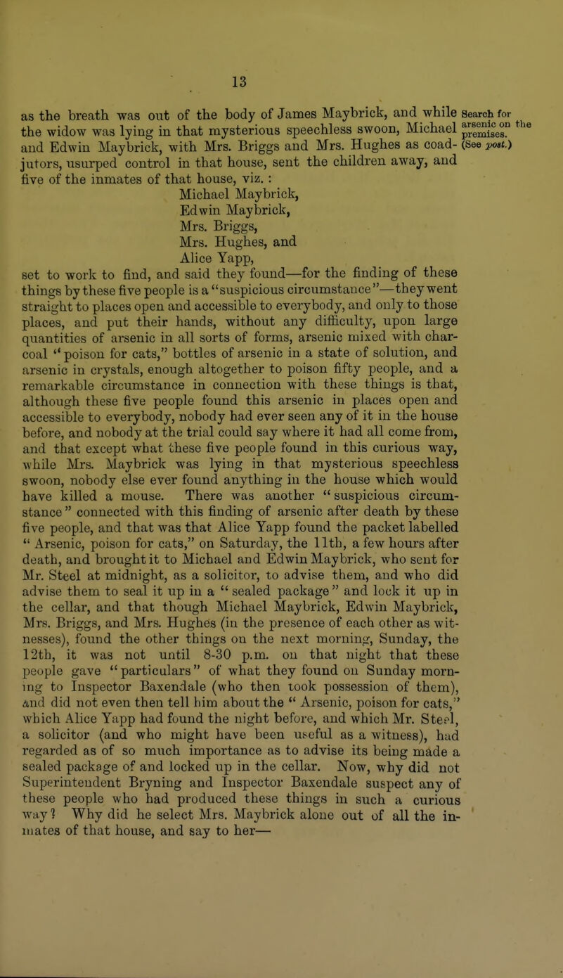 as the breath was out of the body of James Maybrick, and while search for the widow was lying in that mysterious speechless swoon, Michael p/emises and Edwin Maybrick, with Mrs. Briggs and Mrs. Hughes as coad- (See x>o»t.) jutors, usurped control in that house, sent the children away, and five of the inmates of that house, viz. : Michael Maybrick, Edwin Maybrick, Mrs. Briggs, Mrs. Hughes, and Alice Yapp, set to work to find, and said they found—for the finding of these things by these five people is a suspicious circumstance—they went straight to places open and accessible to everybody, and only to those places, and put their hands, without any difiiculty, upon large quantities of arsenic in all sorts of forms, arsenic mixed with char- coal '* poison for cats, bottles of arsenic in a state of solution, and arsenic in crystals, enough altogether to poison fifty people, and a remarkable circumstance in connection with these things is that, although these five people found this arsenic in places open and accessible to everybody, nobody had ever seen any of it in the house before, and nobody at the trial could say where it had all come from, and that except what these five people found in this curious way, while Mrs. Maybrick was lying in that mysterious speechless swoon, nobody else ever found anything in the house which would have killed a mouse. There was another  suspicious circum- stance  connected with this finding of arsenic after death by these five people, and that was that Alice Yapp found the packet labelled  Arsenic, poison for cats, on Saturday, the 11th, a few hours after death, and brought it to Michael and Edwin Maybrick, who sent for Mr. Steel at midnight, as a solicitor, to advise them, and who did advise them to seal it up in a  sealed package  and lock it up in the cellar, and that though Michael Maybrick, Edwin Maybrick, Mrs. Briggs, and Mrs. Hughes (in the presence of each other as wit- nesses), found the other things on the next morning, Sunday, the 12th, it was not until 8-.30 p.m. on that night that these people gave particulars of what they found on Sunday morn- ing to Inspector Baxendale (who then look possession of them), And did not even then tell liim about the *' Arsenic, poison for cats, which Alice Yapp had found the night before, and which Mr. Steel, a solicitor (and who might have been uiseful as a witness), hud regarded as of so much importance as to advise its being made a sealed package of and locked up in the cellar. Now, why did not Superintendent Bryning and Inspector Baxendale suspect any of these people who had produced these things in such a curious way ] Why did he select Mrs. Maybrick alone out of all the in- mates of that house, and say to her—