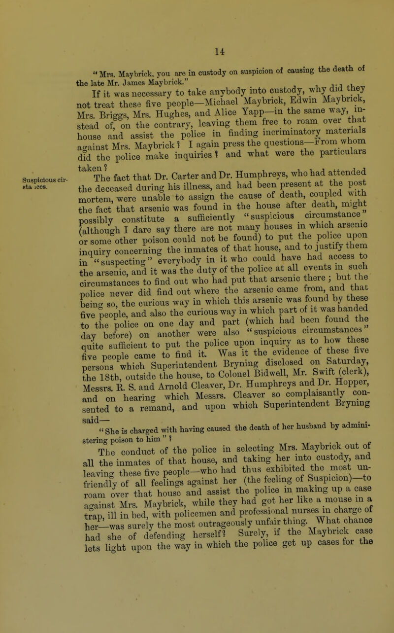 Suspicious cir- sta ices. u Mrs. Maybrick. you are in custody on suspicion of causing the death of the late Mr. James May brick. j-j +u If it was necessary to take anybody into custody, ^hy did they not treat these five people-Michael Maybrick, Edwin Maybrick, Mrs. Briggs, Mrs. Hughes, and Alice Yapp-in the same way in- stead of; on the contrary, leaving them free to roam over that house akd assist the police in finding incriminatory materials against Mrs. Maybrick? I again press the questions-rrom whom did the police make inquiries 1 and what were the particulars **^The fact that Dr. Carter and Dr. Humphreys, who had attended the deceased during his illness, and had been present at the post mortem, were unable to assign the cause of death, coupled with the fact that arsenic was found in the house after death, might possibly constitute a sufficiently suspicious circumstance ^although I dare say there are not many houses in which arsenic or someW poison could not be found) to put the police upon inquiry concerning the inmates of that house, and to justify them in^«suspecting everybody in it who could have had access to the arsenic, and it was the duty of the police at all events m such circumstances to find out who had put that arsemc there , but the police never did find out where the arsenic came from and that being so, the curious way in which this arsenic was found by these five people, and also the curious way in which part of it was handed to the police on one day and part (which had been found the dav before) on another were also suspicious circumstance, quite sufficient to put the police upon inquiry as to how these five people came to find it. Was it the evidence of these five persons which Superintendent Bryning disclosed on Saturday the 18tb, outside the house, to Colonel Bidwell, Mr. Swift (clerk), Messrs. K. S. and Arnold Cleaver, Dr. Humphreys and Dr. Hopper, and on hearing which Messrs. Cleaver so complaisantly con- sented to a remand, and upon which Superintendent Brynmg '^'^^he is charged with having caused the death of her husband by admini- stering poison to him ? , , r i • i r The conduct of the police in selecting Mrs. Maybrick out of all the inmates of that house, and taking her into custody and lea^ng th^^^^^^^ thus exhibited the most un- fnendfy of all feelings against her (the eeling of Suspicion)-to roam over that house and assist the police m makmg up a case Lainst Mrs. Maybrick, while they had got her like a mouse in a t?ap, ill in bed, with policemen and professional nurses m charge of her-was surely the most outrageously unfair thing. What chance had she of defending herself? Surely, if the Maybrick case lets lic^ht upon the way in which the police get up cases for the