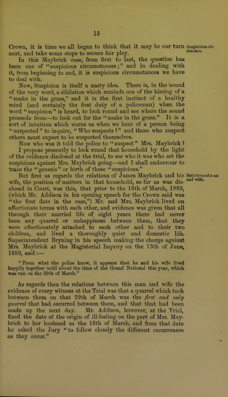 Crown, it is time we all began to think that it may be our turn suspicious cir- next, and take some steps to secure fair play. stauoes. In this Maybrick case, from first to last, the question has been one of suspicious circumstances; and in dealing with it, from beginning to end, it is suspicious circumstances we have to deal with. Now, Suspicion is itself a nasty idea. There is, in the sound of the very word, a sibilation which reminds one of the hissing of a snake in the grass, and it is the first instinct of a healthy mind (and certainly the first duty of a policeman) when the word suspicion is heard, to look round and see where the sound proceeds from—to look out for the snake in the grass. It is a sort of intuition which warns us when we hear of a person being *' suspected to inquire, Who suspects ? and those who suspect others must expect to be suspected themselves. Now who was it told the police to suspect Mrs. Maybrick ? I propose presently to look round that household by the light of the evidence disclosed at the trial, to see who it was who set the suspicions against Mrs. Maybrick going—and I shall endeavour to trace the genesis or birth of these suspicions. But first as regards the relations of James Maybrick and his Eeiationsof man wife, the position of matters in that household, so far as was dis- closed in Court, was this, that prior to the 16th of March, 1889, (which Mr. Addison in his opening speech for the Crown said was the first date in the case,) Mr. and Mrs. Maybrick lived on affectionate terms with each other, and evidence was given that all through their married life of eight years there had never been any quarrel or unhappiness between them, that they were affectionately attached to each other and to their two children, and lived a thoroughly quiet and domestic life. Superintendent Bryning in his speech making the charge against Mrs. Maybrick at the Magisterial Inquiry on the 13th of June, 1889, said :— From what the police know, it appears that he and his wife lived happily together until about the time of the Grand National this year, which was run on the 29th of March. As regards then the relations between this man and wife the evidence of every witness at the Trial was that a quarrel which took between them on that 29th of March was the first and only quarrel that had occurred between them, and that that had been made up the next day. Mr. Addison, however, at the Trial, fixed the date of the origin of ill-feeling on the part of Mrs. May- brick to her husband as the 16th of March, and from that date he asked the Jury to follow closely the diff'erent occurrences as they occur.