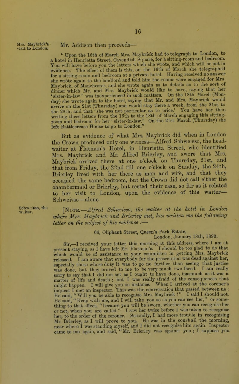 Mrs. Maybrick's Mr. Addison then proceeds— visit to Londciiu Upon the 16th of March Mrs. May brick had to telegraph to London, to a hotel iu Henrietta Street, Cavendish Square, for a sitting-room and bedroom. You will have before you the letters which she wrote, and which will be put in evidence. The effect of them is this, on the 16th of March she telegraphed for a sitting-room and bedroom at a private hotel. Having received no answer she wrote again to the landlord and told him the rooms were engaged for Mrs. Miiybrick, of Manchester, and she wrote again as to details as to the sort of dinner which Mr. and Mrs. Maybrick would like to have, saying that her ' sister-in-law ' was inexperienced in such matters. On the 18th March (Mon- day) she wrote again to the hotel, saying that Mr. and Mrs. Maybrick would arrive on the 21st (Thursday) and would stay there a week, from the 21st to the 28th, and that ' she was not particular as to price. You have her then writing these letters from the 16th to the 18th of March engaging this sitting- room and bedroom for her ' sister-in-law.' On the 21st March (Thursday) she left Battlecrease House to go to London. But as evidence of what Mrs. Maybrick did when in London the Crown produced only one witness—Alfred Schweisso, the head- waiter at Flatman's Hotel, in Henrietta Street, who identified Mrs. Maybrick and Mr. Alfred Brierley, and swore that Mrs. Maybrick arrived there at one o'clock on Thursday, 21st, and that from Friday, the 22nd till one o'clock on Sunday, the 24th, Brierley lived with her there as man and wife, and that they occupied the same bedroom, but the Crown did not call either the chambermaid or Brierley, but rested their case, so far as it related to her visit to London, upon the evidence of this waiter— Schweisso—alone. wirer^^'^ [Note.—^//retZ Schweisso, the waiter at ihe hotel in London where Mrs. MayhricJc and Brierley met, has written me the followin(/ letter on the subject of his evidence :— 66, Oliphant Street, Queen's Park Estate, London, January 18th, 1890. Sir,—I received your letter this morning at this address, where I am at present staying, as 1 have left Mr. Flatman's. I should be too glad to do that, which would be of assistance to your committee in getting Mrs. Maybrick released. I am aware that everybody for the prosecution was dead against her, especially those whose duty it was to go no further than seeing that justice was done, but they proved to me to be very much two-faced. I am really sorry to say that I did not act as I ought to have done, inasmuch as it was a matter of life and death ; but I was really afraid of the consequences that might happen. I will give you an instance. When I arrived at the coroner's inquest I met an inspector. This was the conver.-ation that passed between us : He said, Will you be able to recognise Mrs. Maybrick ? I said I should not. He said, Keep with me, and I will take you so as you can see her, or some- thing to that effect, because you will be sworn, whether you can recognise her or not, when you are called. I saw her twice before I was taken to recognise her, to the order of the coroner. Secondly, I had more trouble in recognising Mr. Brierley, as I will prove to you. He was in the court all the morning, near where I was standing my.self, and I did not recognise him again Inspector came to me again-, and said, Mr. Brierley was against you; I suppose you