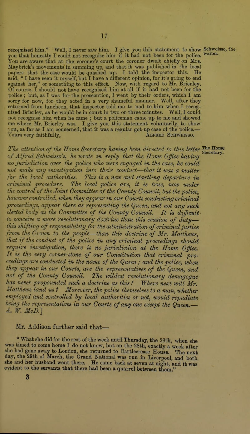 recojtDised him. Well, I never saw him. I give you this statement to show Schweisso, the you that honestly I could not recognise him if it had not been for the police. You are aware that at the coroner's court the coroner dwelt chiefly on Mrs. Maybrick's movements in summing up, and that it was published in the local papers that the case would be quashed up. I told the inspector this. He said,  I have seen it myself, but I have a different opinion, for it's going to end against her, or something to this effect. Now, with regard to Mr. Brierley. Of course, I should not have recognised him at all if it had not been for the police ; but, as I was for the prosecution, I went by their orders, which I am sorry for now, for they acted in a very shameful manner. Well, after they returned from luncheon, that inspector told me to nod to him when I recog- nised Brierley, as he would be in court in two or three minutes. Well, I could not recognise him when he came ; but a policeman came up to me and showed me where Mr. Brierley was. I give you this statement voluntarily, to show > ou, as far as I am concerned, that it was a regular got-up case of the police.— Yours very faithfully, Alfred Schweisso. The attention of the Home Secretary having been directed to this letter Home of Alfred /Schweisso's, he wrote in reply that the Home Office having no jurisdiction over the police who were engaged in the case, he could not make any investigation into their conduct—that it was a matter for the loccd authorities. This is a new and startling departi^re in criminal procedure. The local police are, it is true, now under the control of the Joint Committee of the County Council, but the police^ however controlled, when they appear in our Courts conducting criminal proceedings, appear there as representing the Queen, and not any suck elected body as the Committee of the County Council. It is difficult- to conceive a more revolutionary doctrine than this evasion of duty— this shifting off responsibility for the administration of criminal justice from the Crown to the people—than this doctrine of Mr. Matthews, that if the conduct of the police in any criminal proceedings should require investigation, there is no jurisdiction at the Home Office. It is the very corner-stone of our Constitution that criminal pro- ceedings are conducted in the name of the Queen ; and the police, when they appear in our Cotirts, are the representatives of the Queen, and not of the County Council. The wildest revolutionary demagogue has never propounded such a doctrine as this / Where next will Mr. Matthews land us ? Moreover, the police themselves to a man, whether employed and controlled by local authorities or not, would repudiate being the representatives in our Courts of any one except the Queen.— A. W. McD.] Mr. Addison further said that—  What she did for the rest of the week until Thursday, the 28th, when she was timed to come home I do not know, but on the 28th, exactly a week after she had gone away to London, she returned to Battlecrease House. The next day, the 29th of March, the Grand National was run in Liverpool, and both she and her husband went there. He came back at seven at nio-ht, and it was evident to the servants that there had been a quarrel between them. 3