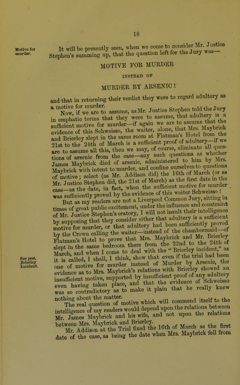 Motive for murder. See post, Brierley Incident. 18 It will be presently seen, when Jf/^^/^^^^^^^J'i^^^^ Stephen's summing up, that the question left for the Jury was MOTIVE FOR MURDER INSTEAD OF MURDER BY ARSENIC ! and that in returning their verdict they were to regard adultery as ' n^; i? wTare't assume, as Mr. Justice Stephen told the JUry in emphatic terms that they were to assume, that adultery is a sufficient motive for murder-if again we ^^e to assume evidence of this Schweisso, the waiter, alone, that Mrs Maybrick aid BrTerlev slept in the same room at Flatman's Hotel from the 91st tHhe 24 h ,f March is a sufficient proof of adultery-if we :re to assume all this, then we may, of course, elmiinate aH ques tions of arsenic from the case-any such q^est ons as whether Tames Mavbrick died of arsenic, administered to him by Mrs. Sbrick with intent to murder, and confine ourselves to questions Xi^hTe select (as Mr. Addison did) the 16th of March or as Ze Stephen did, the 21st of March) as the first date m the cTse-as the date, in fact, when the sufficient motive for murder . .iifficientlv proved by the evidence of this waiter Schweisso ! Buf ^my'^^^^^^^^^^ ar'e not a Liverpool Common Jury, sitting in times of gre^t public excitement, under the influence and constraint of Mr Justice Stephen's oratory, I will not insu t their mtelhgence bv supposing that they consider either that adultery is a sufficient S^tTve f?r murder, or that adultery had been sufficiently proved hy the Crown calling the waiter-instead of the ^^^-^^^-^^^^^^ Flatman's Hotel to prove that Mrs. ^^y^^^^J^,^^ ^^^^^^^^^ slept in the same bedroom there from the 22ncl to tne ^«n oi March and when I come to deal with the Brierley incident as ^Ts called I shall, I think, show that even if the trial had been on^of Sive for murder instead of Mm'der by Arsenic the evfdence as to Mrs. Maybrick's relations with Brierley showed an -^^iSmotrv^^up^ed^ r so'^alty t:; make it plain that he really knew ''StTjuttirl^^^^^^^ will commend itself to the intemge?ce oCy readers would depend upon the relations bet ween Mr James Maybrick and his wife, and not upon the relations ''X^^^'i^^^^^^^ MarCb^ - ^ date of the case, as being the date when Mrs. Maybrick fell from
