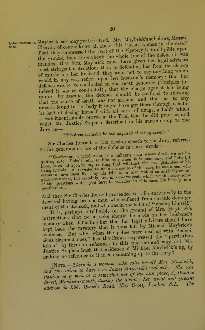 ThTr/r;^^^^^^^^^^ Mysty is intelligible upon S.e gro^^d Tat througho'ut the whole line of the de^nce .t wa manifest that Mrs. Maybrick l^^/^^^^I^^^lMe^^^^^^^^^ • most stringent instractions that, m defending her from the charge S murderina her husband, they were not to say anythnig which woXin an; way reEect upon her husband's memory; that her lefence was to bJconducted on the most generous principles (as fndeed il was so conducted); that the charge against her bemg murt by arsenic, the deLce should be confined to showing that the cause of death was not arsenic, and that as to any arsen c found in the body it might have got there through a habit he had of dosing himself with all sorts of drugs, a habit which ft was incontestably proved at the Trial that he did practise and which Mr. Justice Stephen described m his summing-up to the Jury as— . . . „ '«this dreadful habit he had acquired of eating arsenic. Sir Charles Russell, in his closing speech to the Jury, referred to the generous nature of the defence in these words seems to have been hked_ by his friends a man ^^^^ Ttr^TsS'^ST^-=lf case, Msto,, U . peculiar one. And then Sir Charles Russell proceeded to refer exclusively to the teased having been a -n'who. suffered from ^^^^^^^ ment of the stomach, and who was m the habit of ^^^^^^f ™^^ It is perhaps, intelligible on the ground of Mrs. Maybiick s instructlns that no attacks should be made on her husband s tnfmory when defending her that her legal advisers should have keXSck the myster/that is thus left Michae^^M^^^^^^^ evidence. But why, when the police ^^^'^^^^^^f .^f J/^^,,^^ cious circumstances, has the Crown ^^PP^f ^f^^*,^^^, f'^^^Mr fakpn bv them in reference to this matter? and why did Mr. JustL sChen hush that evidence of Michael Maybnc^^^ up, by making no reference to it in his summing up to the Jury * rNoTK-TAere is a woman-who calls herself Mrs. Mayhricl, and who claims to have been James Mayhr^cl^s real wrfe. -^he was having on a visit at a somewhat out of the way place, 8 Dundas trZ uonlwearmouth, during the Tr^al; her usual and present address is 266, Queen^s Road, New Cross, London, S.E. The