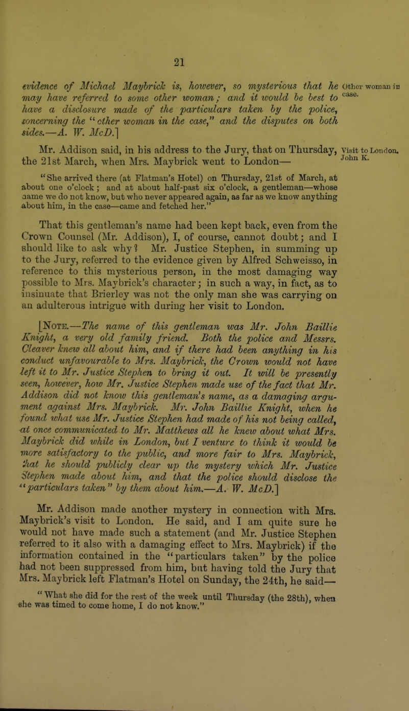 evidence of Michael Mayhrich is, hoivever, so mysterious that he other woman in may have referred to some other woman; and it would he best to have a disclosure made of the particulars taken hy the police, toncerning the  ether woman in the case and the disputes on both sides.—A. W. McD.] Mr. Addison said, in bis address to the Jury, that on Thursday, visit to London, the 21st March, when Mrs. May brick went to London— JohnK.  She arrived there (at Flatman's Hotel) on Thursday, 21st of March, at about one o'clock ; and at about half-past six o'clock, a gentleman—whose aame we do not know, but who never appeared again, as far as we know anything about him, in the case—came and fetched her. That this gentleman's name had been kept back, even from the Crown Counsel (Mr. Addison), I, of course, cannot doubt; and I should like to ask why ? Mr. Justice Stephen, in summing up to the Jury, referred to the evidence given by Alfred Schweisso, in reference to this mysterious person, in the most damaging way possible to Mrs. May brick's character; in such a way, in fact, as to insinuate that Brierley was not the only man she was carrying on an adulterous intrigue with during her visit to London. [Note.—The name of this gentleman was Mr. John Baillie Knight, a very old family friend. Both the police and Messrs. Cleaver Tcnew all abotit him, and if there had been anything in his conduct unfavourable to Mrs. Mayhrich, the Crown would not have left it to Mr. Justice Stephen to bring it out. It will be presently seen, however, how Mr. Justice Stephen made tise of the fact that Mr. Addison did not know this gentleman^s name, as a damaging argu- ment against Mrs. Mayhrich. Mr. John Baillie Knight, when he found wliat use Mr. Jxistice Stephen had made of his not being called^ <it once communicated to Mr. Matthews all he hnew about what Mrs. Mayhrich did while in London, but I venture to thinh it woidd be more satisfactory to the pitblic, and more fair to Mrs. Mayhrich, 'Jiat he should publicly clear up the mystery which Mr. Justice Stephen made about him, and that the police should disclose the particulars tahen by them about him.—A. W. McD.] Mr, Addison made another mystery in connection with Mrs. Maybrick's visit to London. He said, and I am quite sure he would not have made such a statement (and Mr. Justice Stephen referred to it also with a damaging effect to Mrs. Maybrick) if the information contained in the particulars taken by the police had not been suppressed from him, but having told the Jury that Mrs. Maybrick left Flatman's Hotel on Sunday, the 24th, he said—  What she did for the rest of the week until Thursday (the 28th), when «he was timed to come home, I do not know.