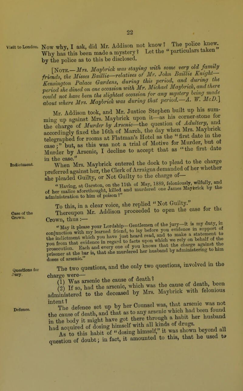 Indictment. Visit to London. Now whv, I ask, did Mr. Addison not know? The police knew. Why has this been made a mystery ? Let the « particulars taken by the police as to this be disclosed. [Note—il/rs. MayhricTc was staying with some very old family frimds, the Misses Baillie-relatives of Mr. John Baxllu Knight-- Kensington Palace Gardens, during this Pervo'l, and during t^^^^^ period she dined on one occasion with Mr. Michael Mayhrxck and there could not have been the slightest occasion for any mystery ^^^9 ^'^^ about luhere Mrs. Maybrick was during that period.—A. W. McD.\ Mr Addison took, and Mr. Justice Stephen built up his sum- ming up against Mrs. Maybrick upon it-as his corner-stone for the charge of Murder by Arsenic-i\^e question oi Adultery and accordingly fixed the 16th of March, the day when Mrs Maybrick LCaphed for rooms at Flatman's Hotel as the fii^t date in the caseV' but, as this was not a trial of Motive for Murder, but of Murder by Arsenic, I decline to accept that as -the first date *When'Mrs. Maybrick entered the dock to plead to the charge preferred against her, the Clerk of Arraigns demanded of her whether she pleaded Guilty, or Not Guilty to the charge of— Having at Garston, on the 11th of May, 1889, feloniously, wilfully and of her maS'aforethought, killed and murdered one James Maybrick by the administration to him of poison ? To this, in a clear voice, she replied Not Thereupon Mr. Addison proceeded to open the case for the Crown, thus :— , , • Mav it nlease your Lordship-Gentlemen of the jury-it is my duty m doses of arsenic' The two questions, and the only two questions, involved in the charge were— r j xv, o (W Was arsenic the cause of deatn { ^ . ^-u 2 If so, had the arsenic, which was the cause of death, been administered to the deceased by Mrs. Maybrick with felonious '^^Thl defence set up by her Counsel was, that arsenic was not the lause o det^^^^^^^ as to any arsenic winch had been found S the body it might have got there through a habit her husband had LSd oTdosing himself with all kinds of drugs. As to this habit of dosing himself, it was shown beyond all quest on of doubt; in fact, it a'mounted to this, that he used t. Gase of the drown. Questions for .Jury. Defence.