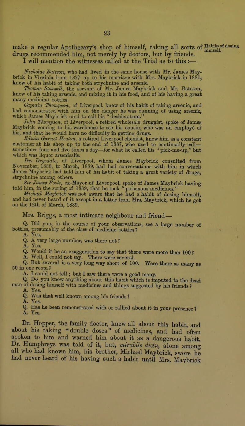 make a regular Apothecary's shop of himself, taking all sorts of drugs recommended him, not merely by doctors, but by friends. I will mention the witnesses called at the Trial as to this:— Nicholas Baieson, who had lived in the same house with Mr. James May- brick in Virginia from 1877 up to his marriage with Mrs. Maybrick in 1881, knew of his habit of taking both strychnine and arsenic. Thomas Stansell, the servant of Mr. James Maybrick and Mr. Bateson, knew of his taking arsenic, and mixing it in his food, and of his having a great many medicine bottles. Captain Thompson, of Liverpool, knew of his habit of taking arsenic, and had remonstrated with him on the danger he was running of using arsenic, whicli James Maybrick used to call his  desideratum. /ohn Thompson, of Liverpool, a retired wholesale druggist, spoke of James Maybrick coming to his warehouse to see his cousin, who was an employe of his, and that he would have no difficulty in getting drugs. Edwin Garnet Beaton, a retired Liverpool chemist, knew him as a constant customer at his shop up to the end of 1887, who used to continually call— sometimes four and five times a day—for what he called his  pick-me-up, but which was liquor arsenicalis. Dr. Drysdale, of Liverpool, whom James Maybrick consulted from November, 1888, to March, 1889, had had conversations with him in which James Maybrick had told him of his habit of taking a great variety of drugs, strychnine among others. Sir James Poole, ex-Mayor of Liverpool, spoke of James Maybrick having told him, in the spring of 1889, that he took  poisonous medicines. Michael Maybrick was not aware that he had a habit of dosing himself, and had never heard of it except in a letter from Mrs. Maybrick, which he got on the 12th of March, 1889. Mrs. Briggs, a most intimate neighbour and friend— Q. Did you, in the course of your observations, see a large number of bottles, presumably of the class of medicine bottles ? A. Yes. Q. A very large number, was there not ? A. Yes. Q. Would it be an exaggeration to say that there were more than 100 ? A. Well, I could not say. There were several. _ Q. But several is a very long way short of 100. Were there as many aa 50 in one room ? A. I could not tell; but I saw there were a good many. Q. Do^ you know anything about this habit which is imputed to the dead man of dosing himself with medicines and things suggested by his friends ? A. Yes. Q. Was that well known among his friends ? A. Yes. Q. Has he been remonstrated with or rallied about it in your presence ? A. Yes. Dr. Hopper, the family doctor, knew all about this habit, and about his taking double doses of medicines, and had often spoken to him and warned him about it as a dangerous habit. Dr. Humphreys was told of it, but, mirabile dictu, alone among all who had known him, his brother, Michael Maybrick, swore he had never heard of his having such a habit until Mrs. Maybrick