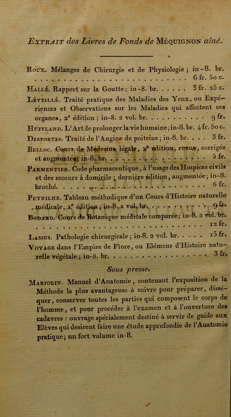 Extrait des Livres de Fonds de Méquignon aîné. Roux. Mélanges de Chirurgie et de Physiologie ; in-8. br. 6 fr. 5o c. Halle. Rapport sur la Goutte; in-8. br. ..... 3 fr. 25 c. Lé veillé. Traité pratique des Maladies des Yeux, ou Expé- riences et Observations sur les Maladies qui affectent ces organe», 2e édition ; in-8. 2 vol. br 9 Hùffland. L’Art de prolonger la viehumaine;in-8.br. 4^r* 5oc. Desportes. Traité de l’Angine de poitrine; in-8. br. ... 3 fr. Belloc. Cours de Médeoin® légale, ae édition, revue, corrigée et augmenté*; ip-8, br 5 fr. Parmentier. Code pharmaceutique, à l’usage des Hospices civils et des secours à domicile ^ de.rnièjre édition, augmentée; in-8. broché ^ Peyrilhe. Tableau méthodique d’un Cours d’Histoire naturelle . médicale, Xe éditjqn ; in-8. a vol., hf* .•••*<<••'• 9^* Bodard. Cours de Botanique médicale comparée; in-8. 2 vol. br. 12 fr. Lassus. Pathologie chirurgicale ; in-8. 2 vol. br i3 fr. Voyage dans l’Empire de Flore, ou Elemens dHistoire natu- relle végétale ; in-8. br ^ *r* Sous presse. Marjolin. Manuel d’Anatomie , contenant l’exposition de la Méthode la pins avantageuse à suivre pour préparer, dissé- quer, conserver toutes les parties qui composent le corps de l’homme, et pour procéder à l’examen et à l’ouverture des cadavres : ouvrage spécialement destiné à servir de guide aux Elèves qui désirent faire une étude approfondie de l’Anatomie pratique; un fort volume in-8.