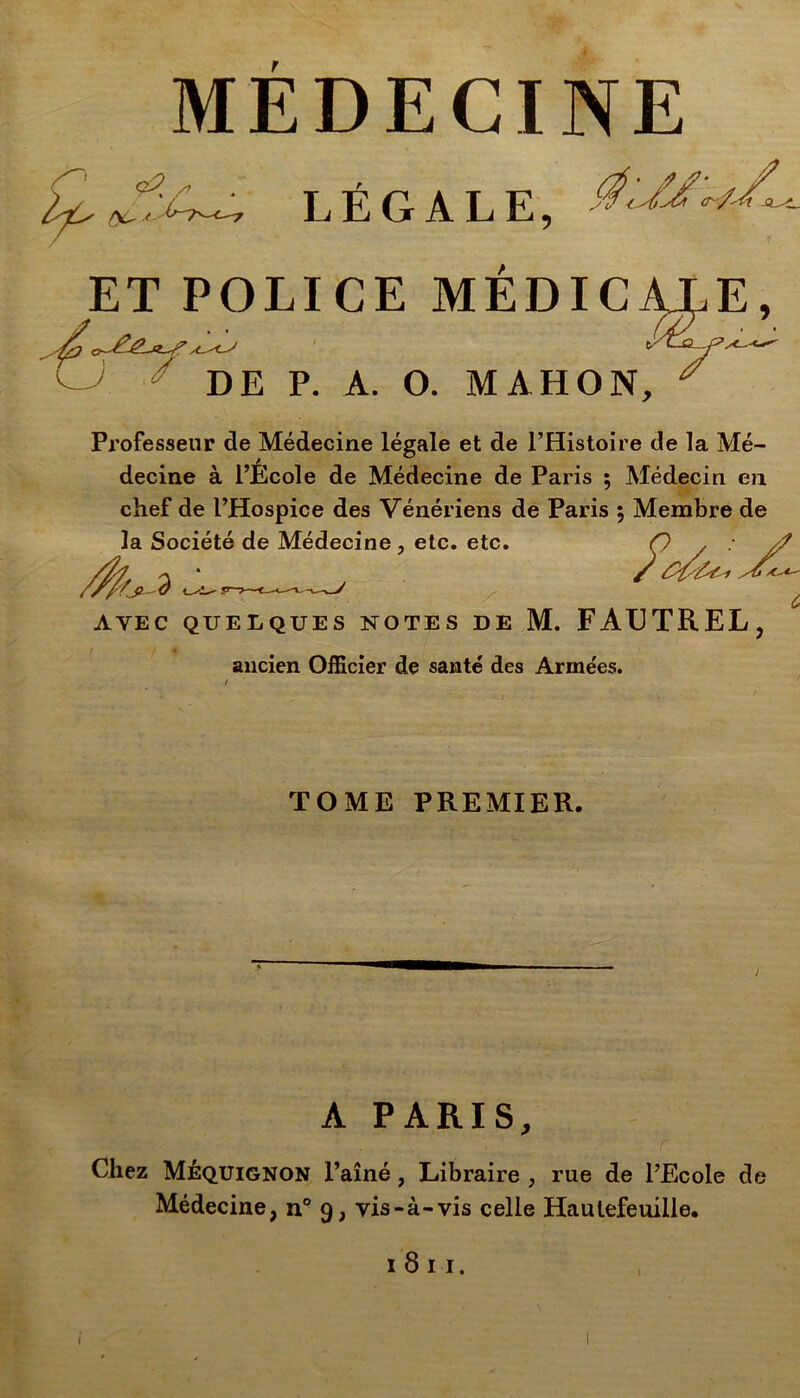 MEDECINE ^ /* LÉGALE, ET POLICE MEDICALE, J DE P. A. O. MAHON, * Professeur de Médecine légale et de l’Histoire de la Mé- decine à l’Ecole de Médecine de Paris ; Médecin en chef de l’Hospice des Vénériens de Paris ; Membre de la Société de Médecine, etc. etc. Ç / • J? / /b A'*' AVEC QUELQUES NOTES DE M. FAUTREL, ancien Officier de santé des Armées. TOME PREMIER. A PARIS, Chez Méquignon l’aîné, Libraire , rue de l’Ecole de Médecine, n° 9, vis-à-vis celle Hautefeuille.