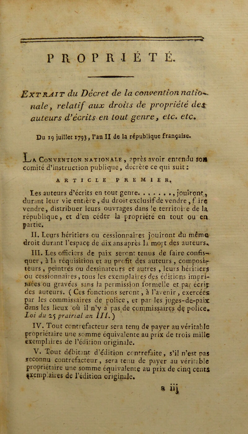 PROPRIÉTÉ. JExtrait du Décret de la convention nation nale, relatif aux droits de propriété de*, auteurs d’écrits en tout genre, etc. etc. Du 19 juillet 1793, l’an II de la république française. La Convention nationale , après avoir entendu son comité d’instruction publique, décrété ce qui suit: ARTICLE PREMIER, Les auteurs d’écrits en tout genre. ..... jouiront, durant leur vie entière , du droit exclusif de vendre , f ire vendre, distribuer leurs ouvrages dans le territoi’e de la république, et d’en céder la propriété en tout ou en partie. II. Leurs héritiers ou cessionnaires jouiront du même droit durant l’espace de dix ans après la mojt des auteurs* III. Les officiers de paix seront tenus de faire confis-* quer, à la réquisition et au profit des auteurs , composi- teurs , peintres ou dessinateurs et autres , leurs héritiers ou cessionnaires, tous les exemplaires des éditions impri- mées ou grave'es sans la permission formelle et par écrip des auteurs. ( Ces fonctions seront, à l’avenir, exercées par les commissaires de police, et par les juges-de-paix dans les lieux 011 il n’y a pas de çcnunissairçs dç police* Loi du 0.5 prairial an IIl. ) IV. Tout contrefacteur sera tenu de payer au véritable propriétaire une somme équivalente au prix de trois mille exemplaires de l’édition originale. V. Tout débitant d’édition contrefaite, s’il n’est pas reconnu contrefacteur, sera tenu de payer au véritable propriétaire une somme équivalente au prix de cinq cents çxemp.aires de l’édition originale. • • • a ni