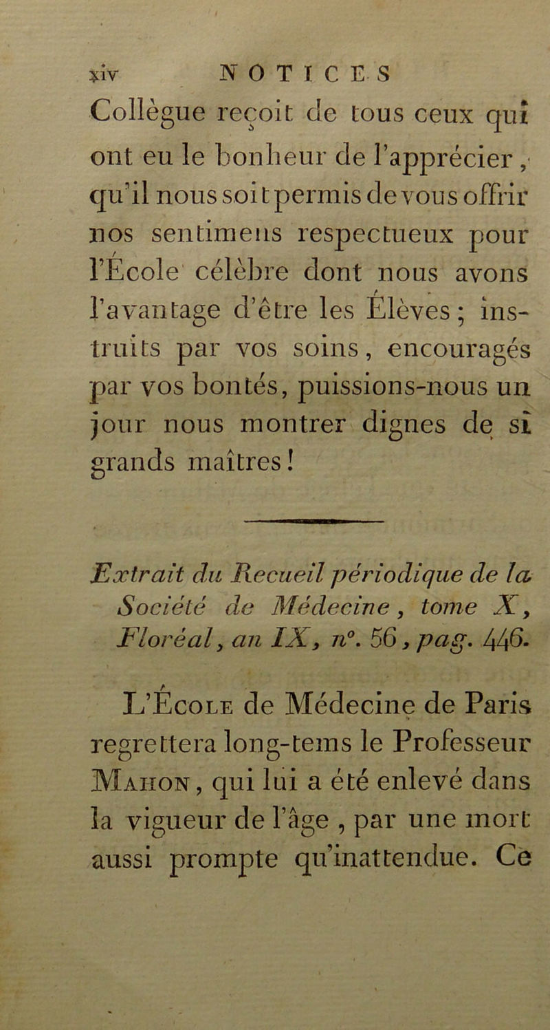 t tW NOTICES Collègue reçoit de tous ceux qui ont eu le bonheur de l’apprécier ,■ qu'il nous soit permis de vous offrir nos sentira eus respectueux pour l’Ecole célèbre dont nous avons l’avantage d’être les Elèves; ins- truits par vos soins, encouragés par vos bontés, puissions-nous un jour nous montrer dignes de sî grands maîtres! Extrait du Recueil périodique de la Société de Médecine, tome X, Floréal y an IX, n°. 56, pag. 44d- L’École de Médecine de Paris regrettera long-tems le Professeur Mahon, qui lui a été enlevé dans la vigueur de l’âge , par une mort aussi prompte qu’inattendue. Ce