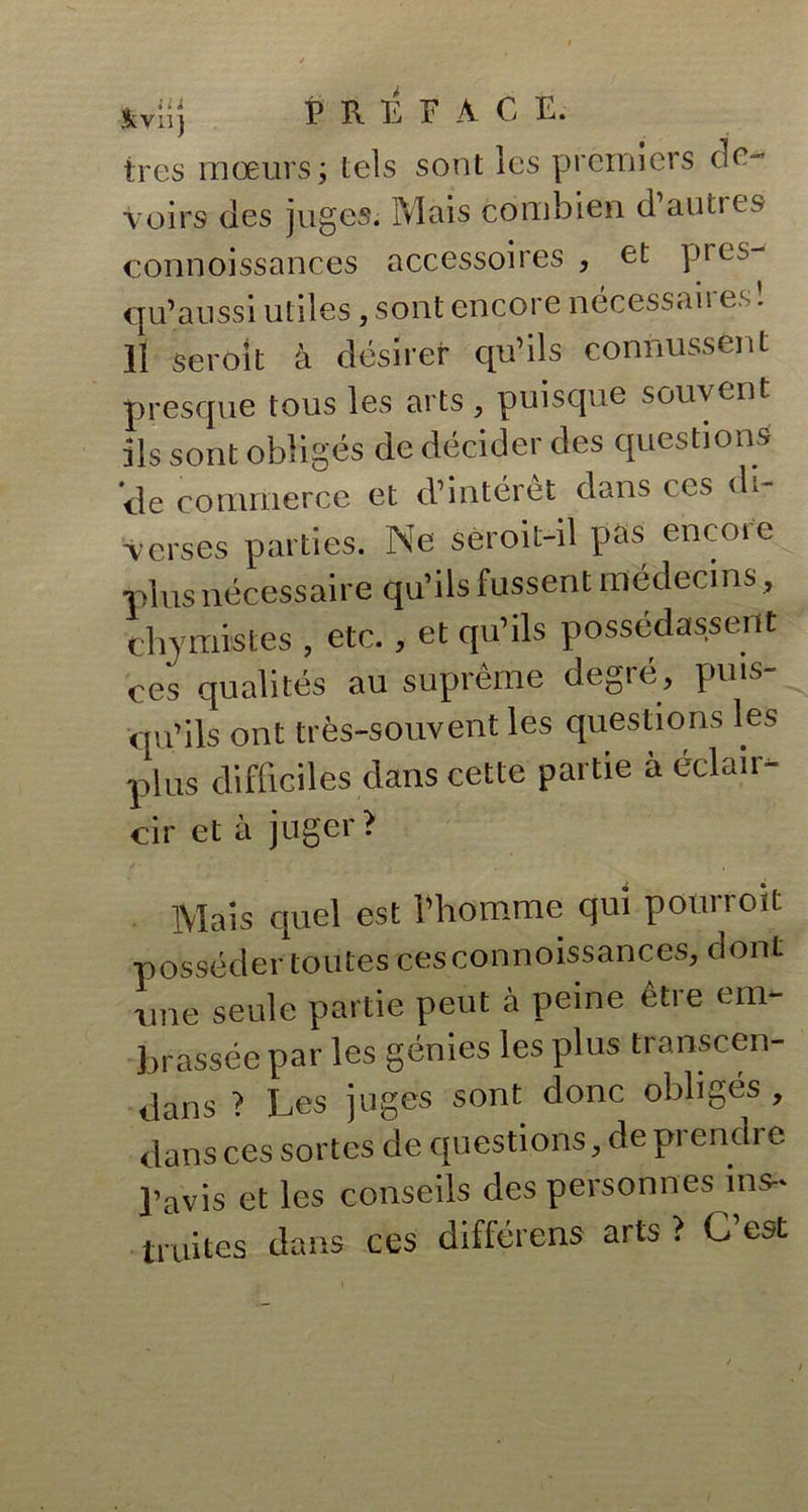 très mœurs; tels sont les premiers de- voirs des juges. Mais combien d’autres connoissances accessoires , et pi cs- qu’aussi utiles, sont encore nécessaires! Il seroit à désirer qu’ils connussent presque tous les arts, puisque souvent ils sont obligés de décider des questions 'de commerce et d’intérêt dans ces di- verses parties. Ne seroit-il pas encore plus nécessaire qu’ils fussent médecins, elrymistes , etc., et qu’ils possédassent ces qualités au suprême degré, puis- qu’ils ont très-souvent les questions les plus difficiles dans cette partie à éclair- cir et à juger? Mais quel est l’homme qui pourrolt posséder toutes ces connoissances, dont une seule partie peut à peine être em- brassée par les génies les plus transcen- dans ? Les juges sont donc obligés , dans ces sortes de questions, de prendre l’avis et les conseils des personnes ins- truites dans ces différons arts ? C’est