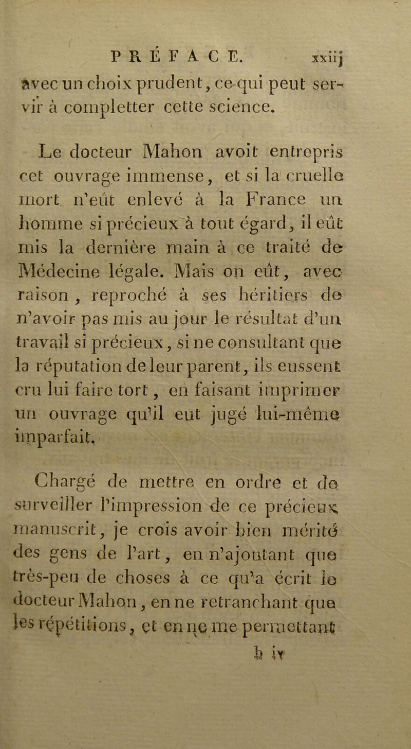 avec un choix prudent, ce qui peut ser- vir à completter cette science. Le docteur Mahon avoit entrepris cet ouvrage immense, et si la cruelle mort n’eût enlevé à la France iui homme si précieux à tout égard, il eût mis la dernière main à ce traité de Médecine légale. Mais on eût, avec raison , reproché à ses héritiers de n’avoir pas mis au jour le résultat d’un travail si précieux, si ne consultant que la réputation de leur parent, ils eussent cru lui faire tort, en faisant imprimer un ouvrage qu’il eut jugé lui-même imparfait, Chargé de mettre en ordre et do surveiller l’impression de ce précieux manuscrit, je crois avoir bien mérité des gens de l’art, en n’ajoutant que très-peu de choses à ce qu'a écrit la docteur Mahon, en ne retranchant que les répétitions ? çt en ne me permettant h i t