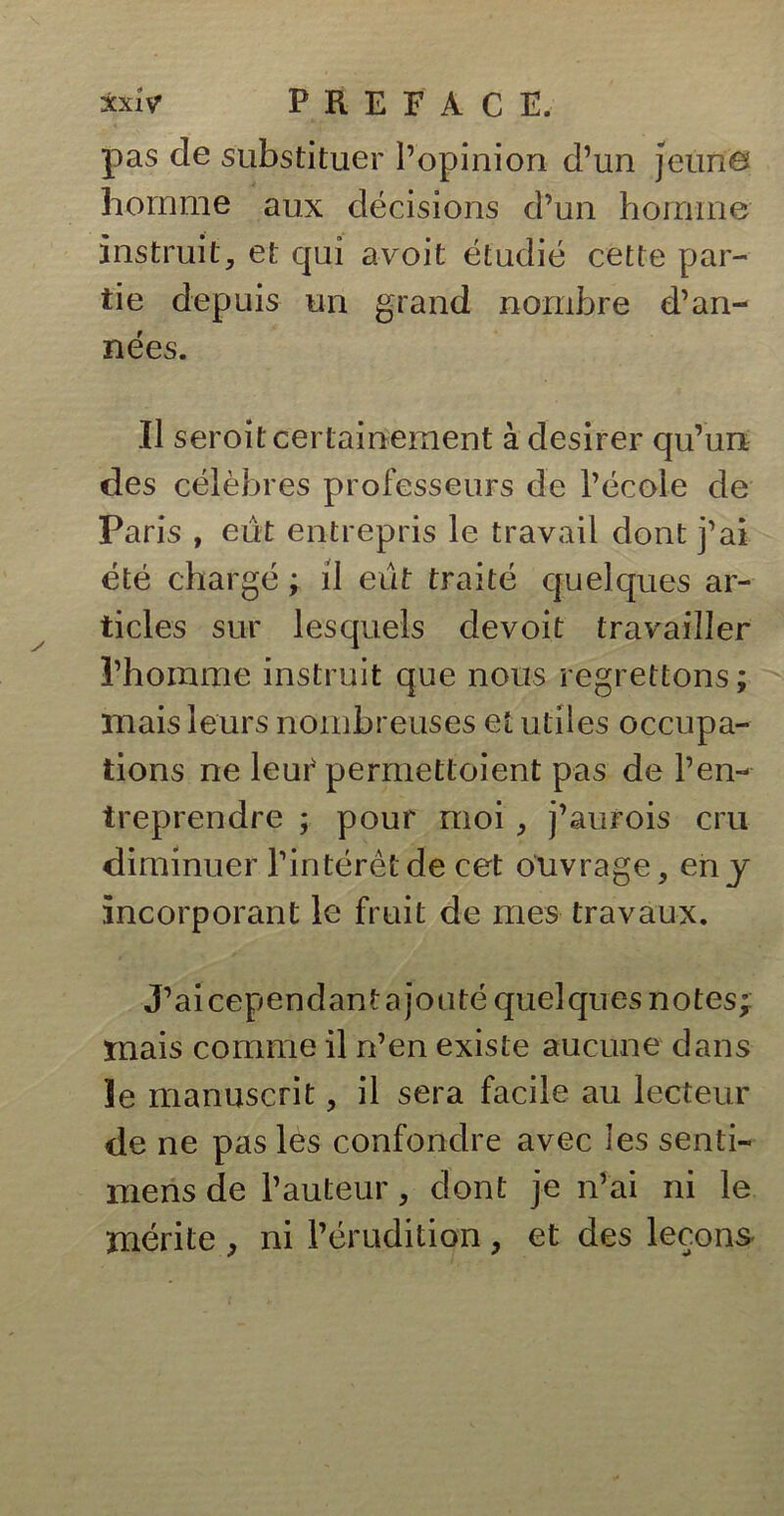 pas de substituer l’opinion d’un jeune homme aux décisions cl’un homme instruit, et qui avoit étudié cette par- tie depuis un grand nombre d’an- nées. Il seroitcertainement à desirer qu’un, des célèbres professeurs de l’école de Paris , eut entrepris le travail dont j’ai été chargé ; il eut traité quelques ar- ticles sur lesquels devoit travailler l’homme instruit que nous regrettons; mais leurs nombreuses et utiles occupa- tions ne leur permettoient pas de l’en- treprendre ; pour moi, j’aurois cru diminuer l’intérêt de cet ouvrage, en y incorporant le fruit de mes travaux. J’aicependantajouté quelques notes;: mais comme il n’en existe aucune dans îe manuscrit, il sera facile au lecteur de ne pas les confondre avec les senti- mens de l’auteur, dont je n’ai ni le mérite , ni l’érudition , et des leçons