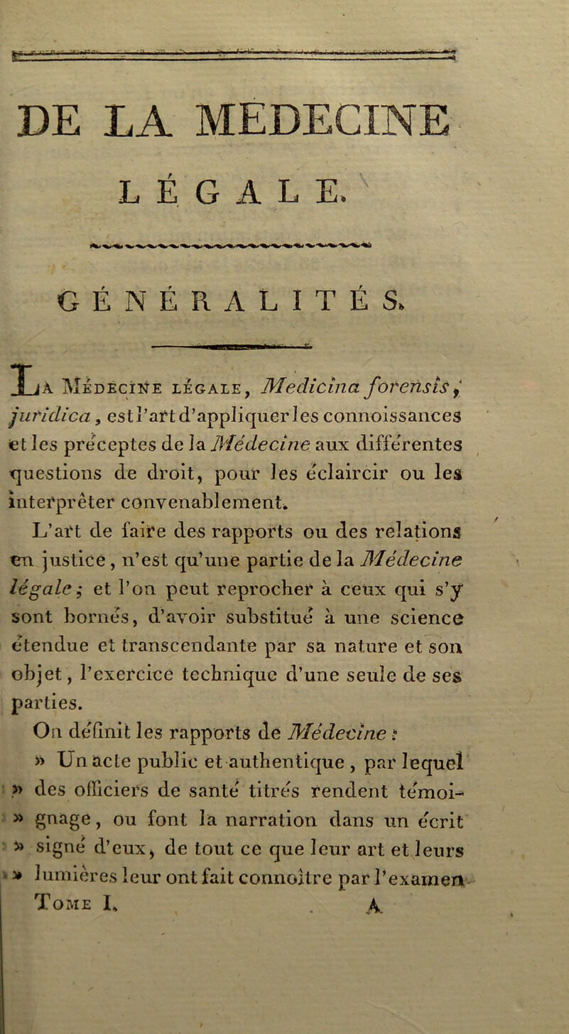 LÉGALE. GÉNÉRALITÉS. aa—fca ; fc T iA Médecine légale, Medicîna for eus is f‘ juridica, est l’art d’appliquer les connoissances et les préceptes de la Médecine aux differentes questions de droit, pour les éclaircir ou les interpréter convenablement. L’art de faire des rapports ou des relations en justice, n’est qu’une partie de la Médecine légale ; et l’on peut reprocher à ceux qui s’y sont bornes, d’avoir substitue à une science etendue et transcendante par sa nature et son objet, l’exercice technique d’une seule de ses parties. On définit les rapports de Médecine i » Un acte public et authentique , par lequel » des officiers de santé' titres rendent te'moi- » gnage, ou font la narration dans un e'crit » signe' d’eux, de tout ce que leur art et leurs » lumières leur ont fait connoître par l’examen