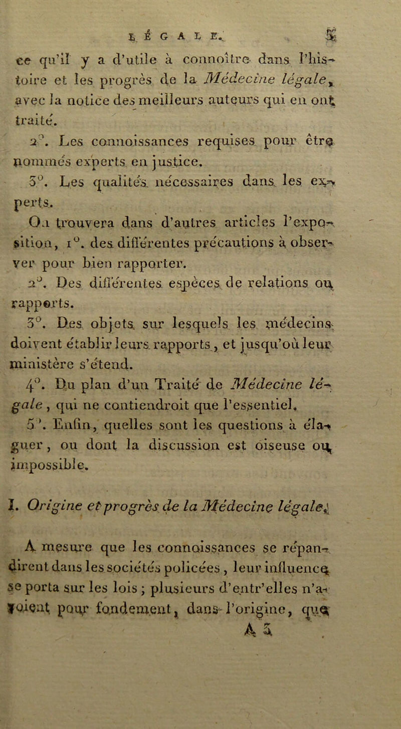ce qu'il y a d’utile à connoitre dans l’his- toire et les progrès de la Médecine légale„ avec la notice des meilleurs auteurs qui en ont traite'. 2 \ Les connaissances requises pour êtro aomraes experts en justice. 5°. Les qualités, nécessaires dans, les e^ perts. On trouvera dans d’autres articles l’expo^ sition, i°. des différentes précautions à obser- ver pour bien rapporter. Des diflerentes espèces de relations o\\ rapports. 3°. Des objets, sur lesquels les médecins, doivent établir leurs, rapports, et jusqu’où leur ministère s’étend. 4°. Du plan d’un Traité de Médecine lé- gale , qui ne contiendrait que l’essentiel, 5 ’. Enfin, quelles sont les questions à éla-* guer , ou dont la discussion est oiseuse ou, impossible. I. Origine et progrès de la Médecine légale9\ A- mesure que les connaissances se répan-? dirent dans les sociétés policées , leur influence se porta sur les lois ; plusieurs d’entr’elles n’a-i foient; pour fondement, dans-l’origine, qiiu A &
