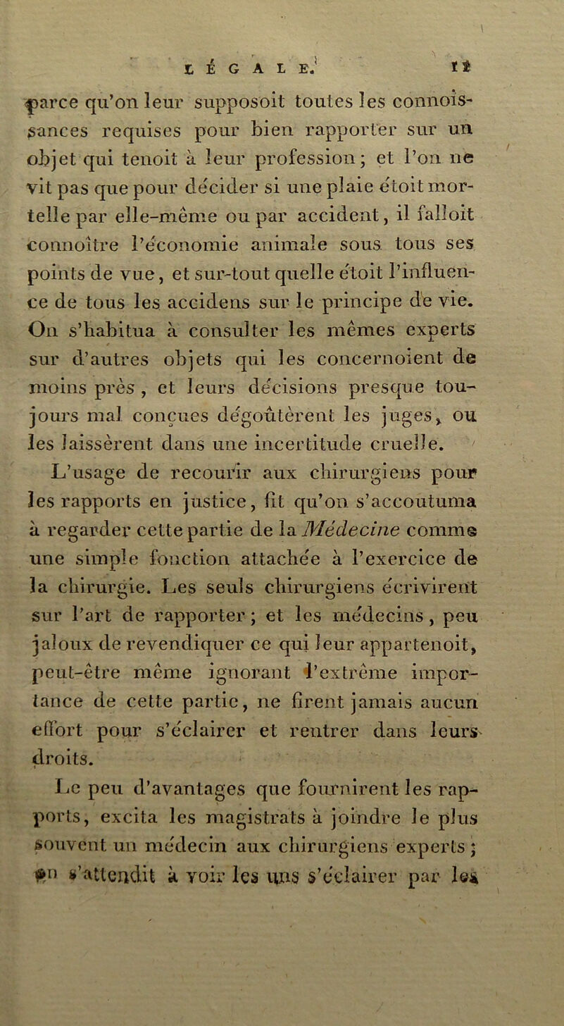 tt r . £, É G A L E.' <parce qu’on leur supposoit toutes les connois- sances requises pour bien rapporter sur un objet qui tenoit à leur profession; et l’on ne vit pas que pour décider si une plaie étoit mor- telle par elle-même ou par accident, il falioit connoître l’économie animale sous tous ses points de vue, et sur-tout quelle etoit l’influen- ce de tous les accidens sur le principe de vie. On s’habitua à consulter les mêmes experts sur d’autres objets qui les concernoient de moins près , et leurs décisions presque tou- jours mal conçues dégoûtèrent les juges > ou les laissèrent dans une incertitude cruelle. L’usage de recourir aux chirurgiens pour les rapports en justice, fît qu’on s’accoutuma à regarder cette partie de la Médecine connus une simple fonction attachée à l’exercice de la chirurgie. Les seuls chirurgiens écrivirent sur l’art de rapporter ; et les médecins, peu jaloux de revendiquer ce qui leur appartenoit, peut-être même ignorant l’extrême impor- tance de cette partie, ne firent jamais aucun efifort pour s’éclairer et rentrer dans leurs droits. Le peu d’avantages que fournirent les rap- ports, excita les magistrats à joindre le plus souvent un médecin aux chirurgiens experts * s’attendit à voir les uns s’éclairer par le*