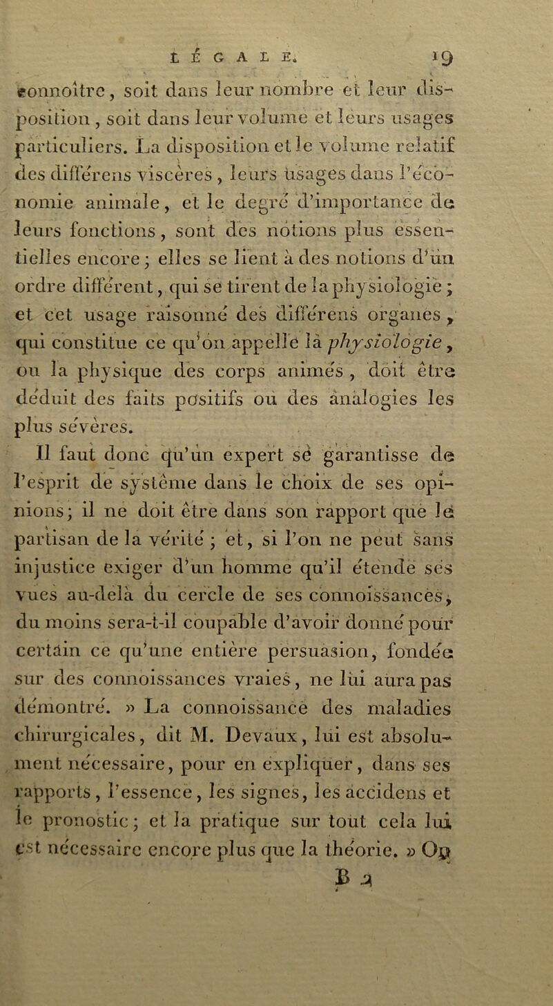 eonnoitrc, soit dans leur nombre et leur dis- position , soit dans leur volume et leurs usages particuliers. La disposition et le volume relatif des différons viscères , leurs usages dans l’éco- nomie animale, et le degré d’importance de leurs fonctions, sont des notions plus essen- tielles encore ; elles se lient à des notions d’ün ordre différent, qui se tirent de la physiologie ; et cet usage raisonné des différens organes f qui constitue ce qu’on appelle là physiologie, ou la physique des corps animés , doit être déduit des faits positifs ou des analogies les plus sévères. Il faut donc qu’un expert sè garantisse de l’esprit de système dans le choix de ses opi- nions; il ne doit être dans son rapport què lei partisan de la vérité ; et, si l’on ne peut sans injustice exiger d’un homme qu’il étende ses vues au-delà du cercle de ses connoissances, du moins sera-t-il coupable d’avoir donné pour certain ce qu’une entière persuasion, fondée; sur des connoissances vraies, ne lui aura pas démontré. » La cormoissance des maladies chirurgicales, dit M. Devaux, lui est absolu- ment nécessaire, pour en expliquer, dans ses rapports, l’essence, les signes, les accidens et le pronostic; et la pratique sur tout cela lui est nécessaire encore plus que la théorie. » 0$ B 4