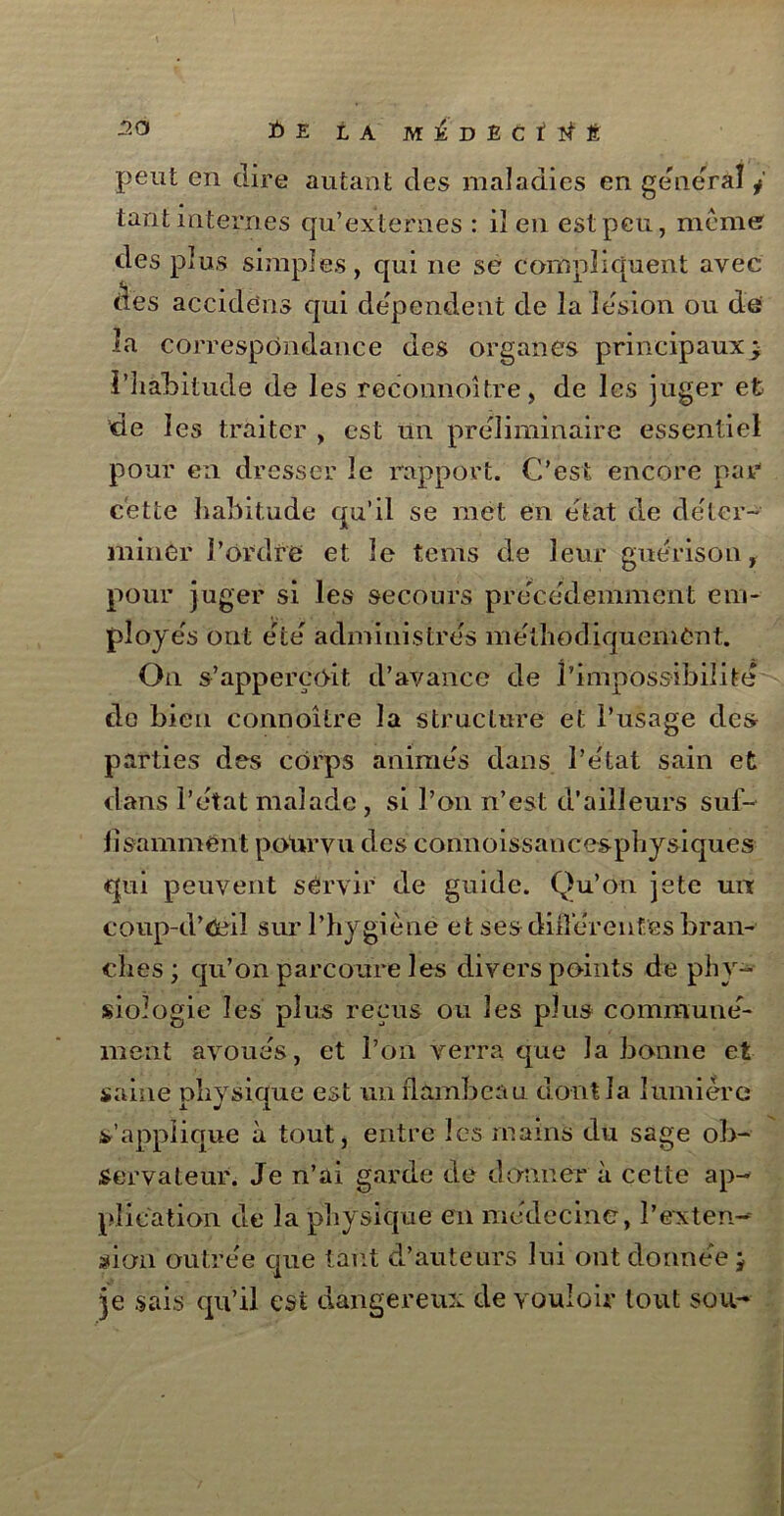 peut en dire autant des maladies en general j tant internes qu’externes : iî en est peu, meme des plus simples, qui ne se compliquent avec (les accidens qui dépendent de la lésion ou de la correspondance des organes principaux ; l'habitude de les reconnoître, de les juger et de les traiter , est un préliminaire essentiel pour en dresser le rapport. C’est encore par cette habitude qu’il se met en état de déter- miner l’ordre et le tems de leur guérison f pour juger si les secours précédemment em- ployés ont été administrés méthodiquement. On s’appereoit d’avance de l’impossibilité do bien connoître la structure et l’usage des parties des corps animés dans l’état sain et dans l’état malade , si l’on n’est d’ailleurs suf- fisamment pourvu des connoissancesphysiques qui peuvent servir de guide. Qu’on jetc un coup-d’ûéil sur l’hygiène et ses diiîérenfes bran- ches ; qu’on parcoure les divers points de phy- siologie les plus reçus ou les plus communé- ment avoués, et l’on verra que la bonne et saine physique est un flambeau dont la lumière s’applique à tout, entre les mains du sage ob- servateur. Je n’ai garde de donner à cette ap- plication de la physique en médecine, l'exten- sion outrée que tant d’auteurs lui ont donnée ; je sais qu’il est dangereux de vouloir tout sou-