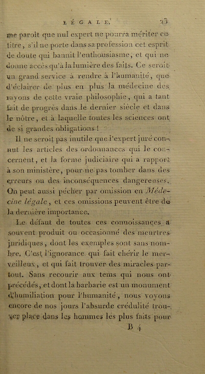 LÉGAL E'.' me paroît que nul expert ne pourra mériter ce- titre , s’il ne porte dans sa profession cet esprit de doute qui bannit l'enthousiasme, et qui ne donne accès qu’à la lumière des faits. Ce serait- un grand service à rendre à l’humanité, que d’éclairer de plus en plus la médecine des. rayons de çette vraie philosophie, qui a tant fait de progrès dans le dernier siècle et dans le nôtre, et à laquelle toutes les sciences ont de si grandes obligations î Il ne seroit pas inutile que l’expert jure coih nut les articles des ordonnances qui le con- cernent, et la forme judiciaire qui a rapport à son ministère, pour ne pas tomber dans des erreurs ou des inconséquences dangereuses. On peut aussi pécher par omission en Méde- cine légale, et ces omissions peuvent être de la dernière importance. Le. défaut de toutes ces conuoissançes a souvent produit ou occasionné des meurtres juridiques , dont les exemples sont sans nom- bre. C’est l’ignorance qui fait chérir Je mer- veilleux, et qui fait trouver des miracles par- tout. Sans recourir aux tems qui nous ont précédés, et dont la barbarie est un monument d’humiliation pour Plmmanité , nous voyons encore de nos jours l’absurde crédulité trou- ve:; place dans les hommes les plus faits pour